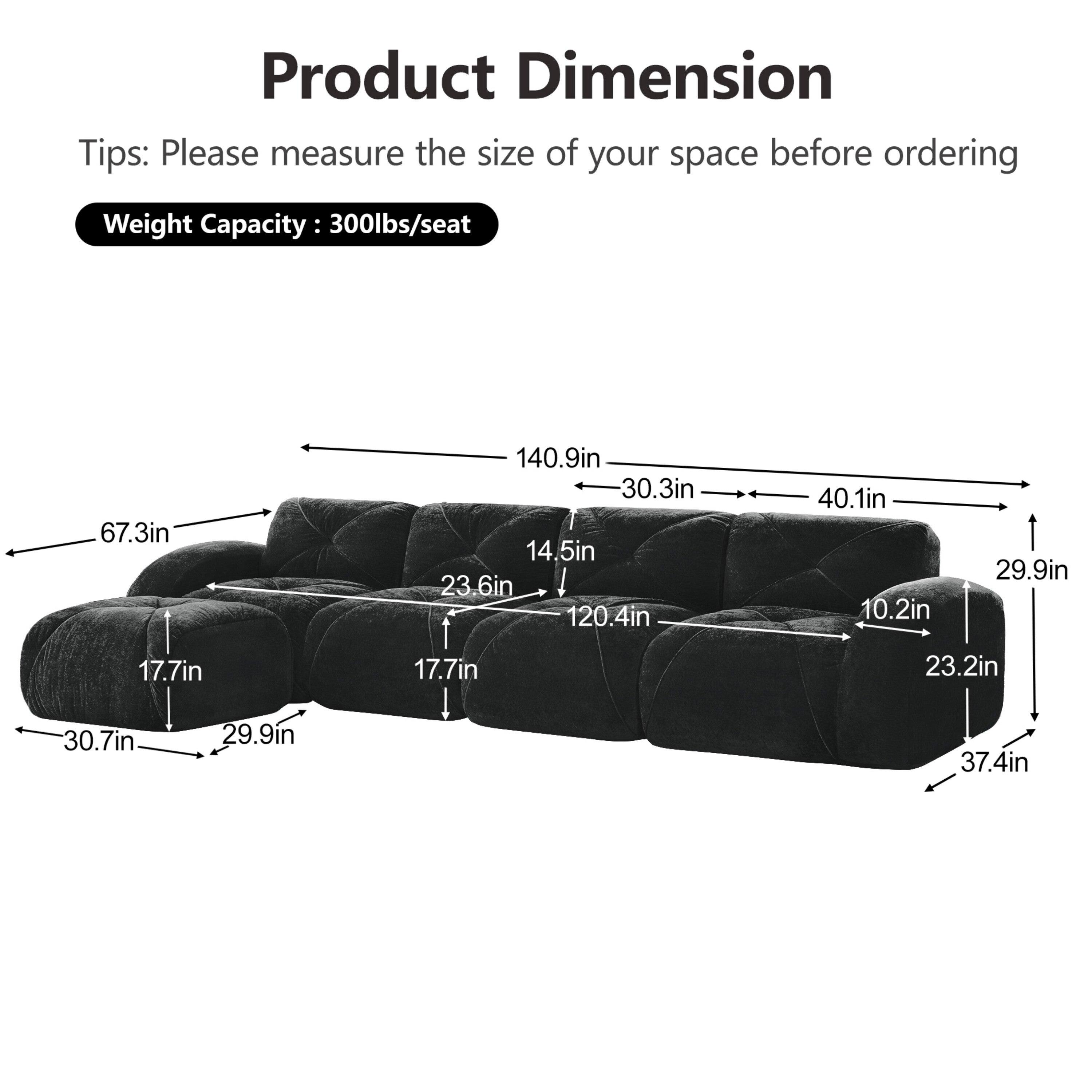 Product Dimension  
Tips: Please measure the size of your space before ordering  
Weight Capacity: 300lbs/seat  

67.3in  
140.9in  
30.3in  
14.5in  
23.6in  
120.4in  
40.1in  
10.2in  
29.9in  
17.7in  
17.7in  
23.2in  
30.7in  
29.9in  
37.4in