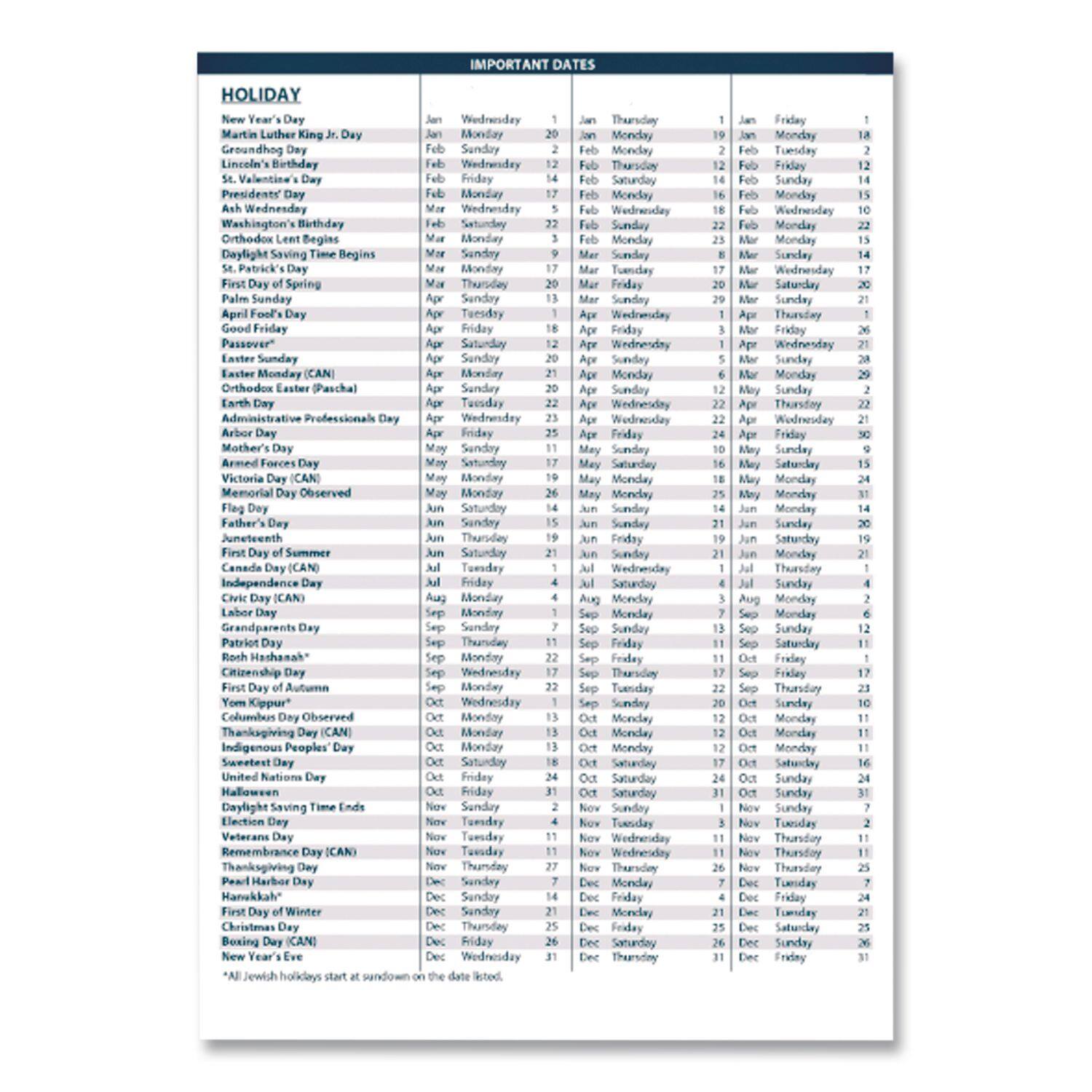 **HOLIDAY**

- New Year's Day
- Martin Luther King Jr. Day
- Groundhog Day
- Lincoln's Birthday
- St. Valentine's Day
- Presidents' Day
- Ash Wednesday
- Washington's Birthday
- Daylight Saving Time Begins
- St. Patrick's Day
- First Day of Spring
- Palm Sunday
- April Fools' Day
- Good Friday
- Passover
- Easter Sunday
- Easter Monday (CAN)
- Orthodox Easter (Pascal)
- Earth Day
- Administrative Professionals Day
- Arbor Day
- Mother's Day
- Armed Forces Day
- Memorial Day Observed
- Flag Day
- Father's Day
- Juneteenth
- First Day of Summer
- Canada Day (CAN)
- Independence Day
- The Fourth (CAN)
- Grandparents Day
- Patriot Day
- Rosh Hashanah*
- Citizenship Day
- First Day of Autumn
- Yom Kippur* Observed
- Thanksgiving Day (CAN)
- Indigenous Peoples' Day
- Sweetest Day
- United Nations Day
- Halloween
- Daylight Saving Time Ends
- Election Day
- Veterans Day
- Remembrance Day (CAN)
- Pearl