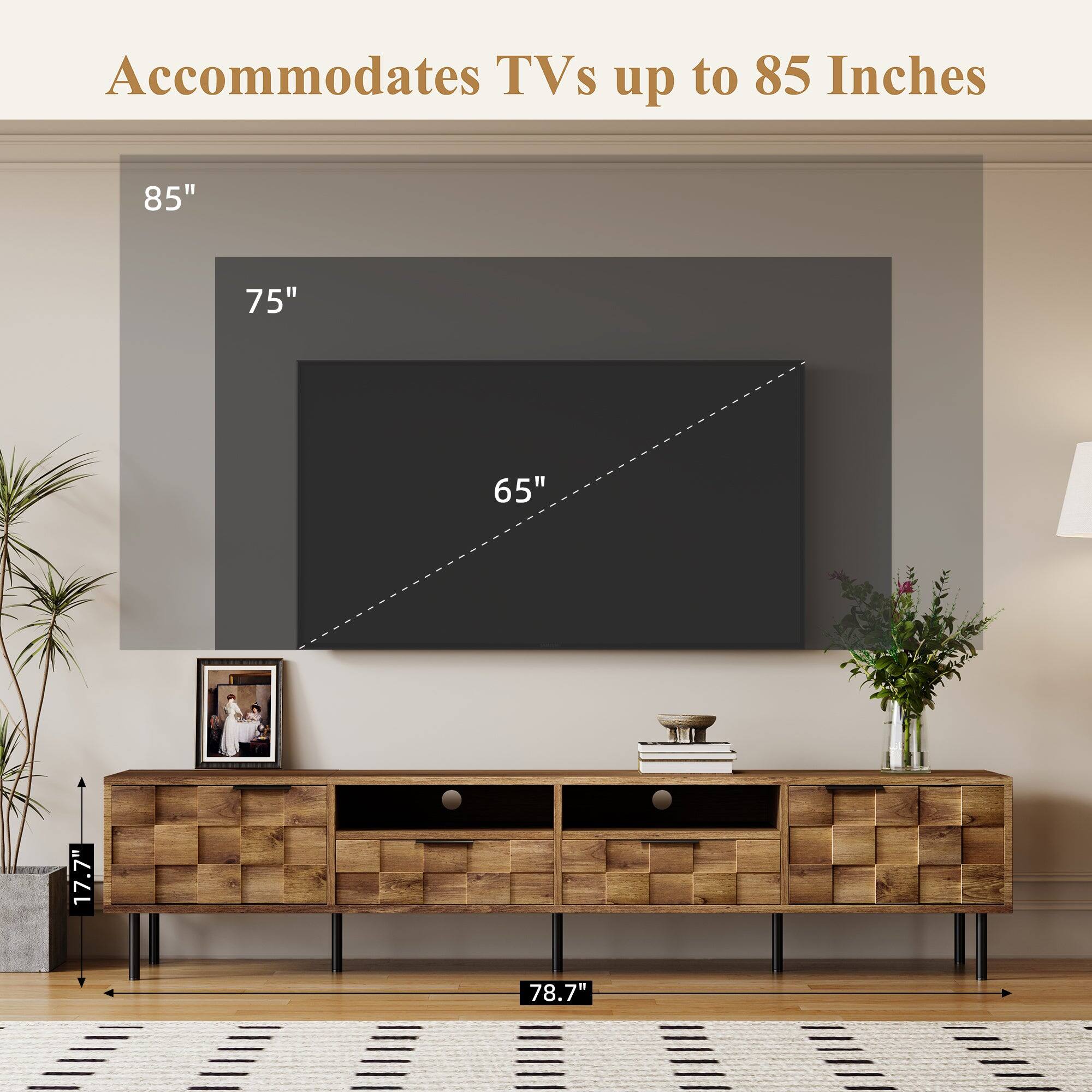 Accommodates TVs up to 85 Inches

85" 75" 65" 17.7" 78.7"