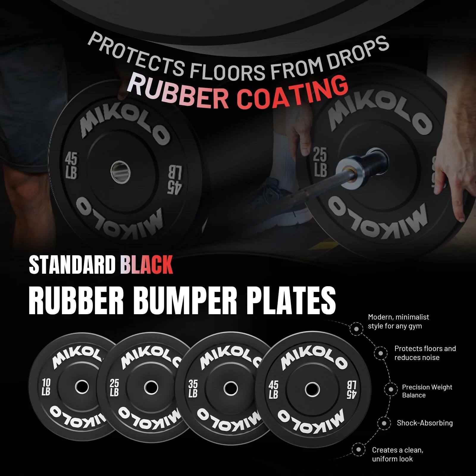 PROTECTS FLOORS FROM DROPS  
RUBBER COATING  

MIKOL  
45 LB  
25 LB  
45 LB  

STANDARD BLACK  
RUBBER BUMPER PLATES  

Modern, minimalist style for any gym  
Protects floors and reduces noise  
Precision Weight Balance  
Shock-Absorbing  
Creates a clean, uniform look