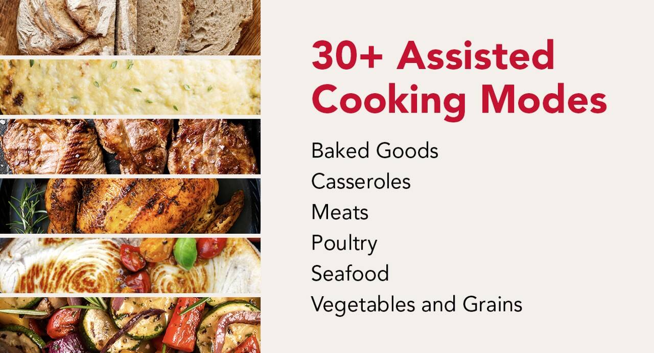30+ Assisted Cooking Modes

Baked Goods  
Casseroles  
Meats  
Poultry  
Seafood  
Vegetables and Grains