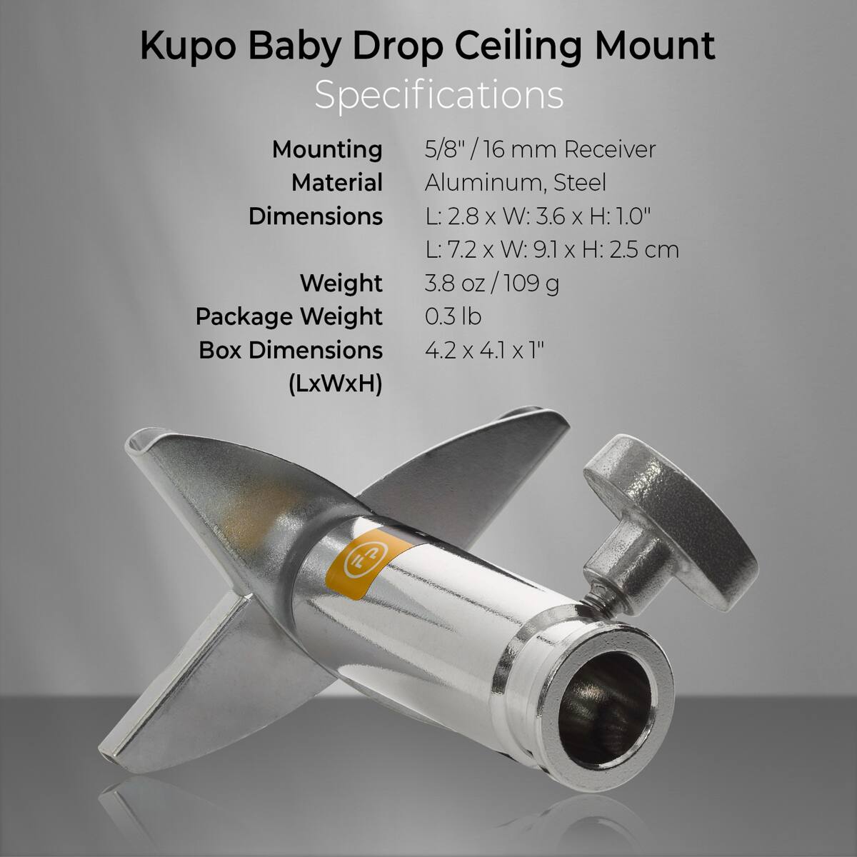 Kupo Baby Drop Ceiling Mount Specifications  
Mounting: 5/8"/16 mm Receiver  
Material: Aluminum, Steel  
Dimensions: L: 2.8 x W: 3.6 x H: 1.0"  
L: 7.2 x W: 9.1 x H: 2.5 cm  
Weight: 3.8 oz/109 g  
Package Weight: 0.3 lb  
Box Dimensions: 4.2 x 4.1 x 1" (LxWxH)