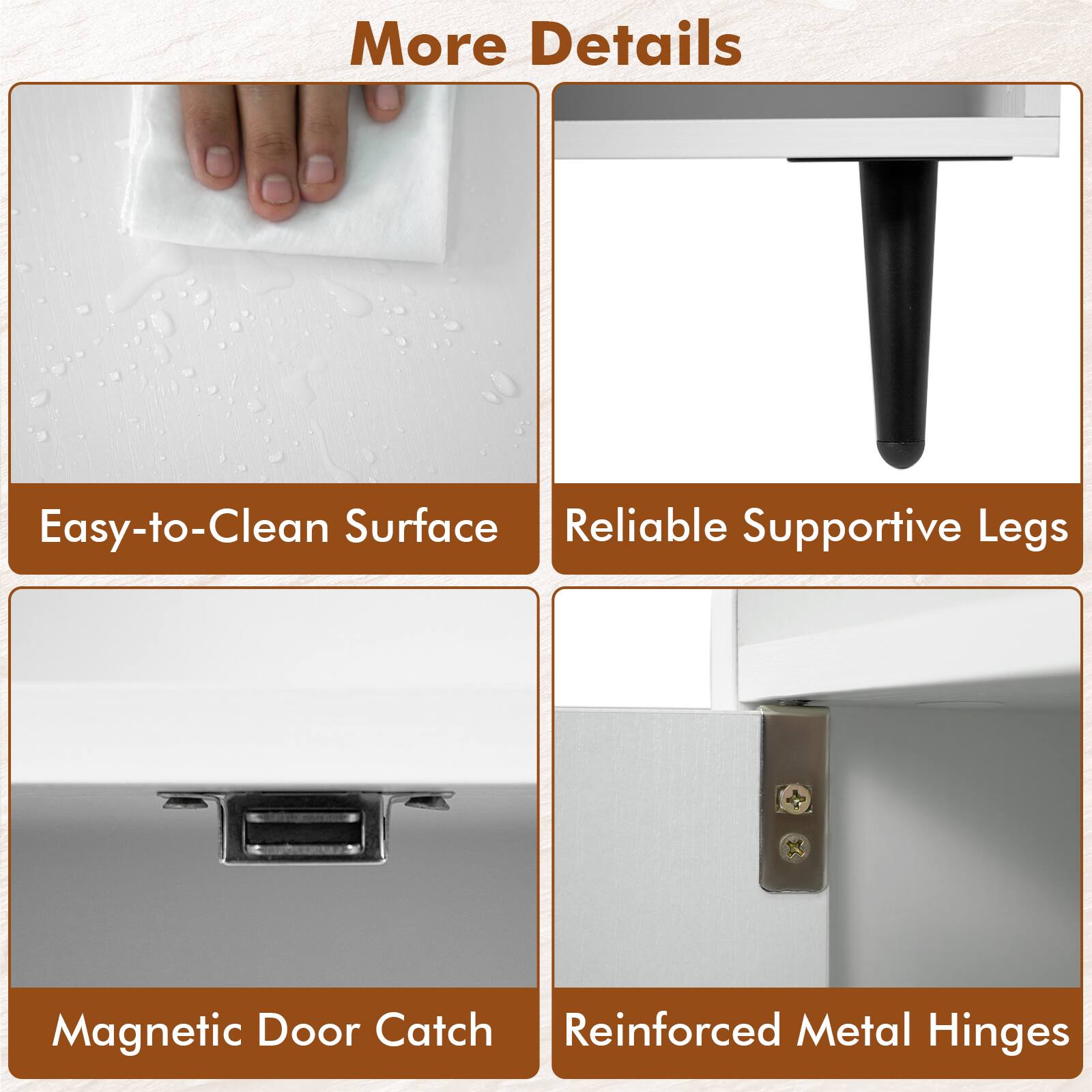 More Details  
Easy-to-Clean Surface  
Reliable Supportive Legs  
Magnetic Door Catch  
Reinforced Metal Hinges