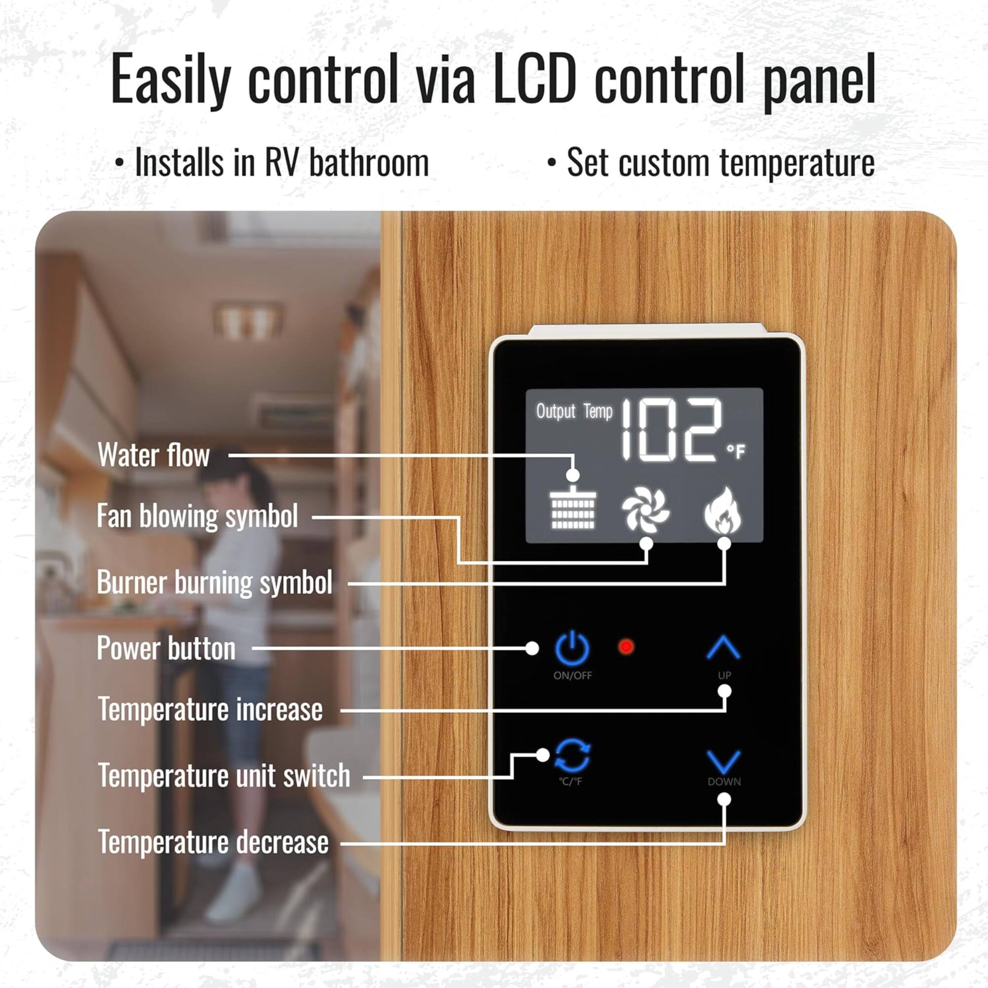Easily control via LCD control panel

- Installs in RV bathroom
- Set custom temperature

- Water flow
- Fan blowing symbol
- Burner burning symbol
- Power button
- Temperature increase
- Temperature unit switch
- Temperature decrease