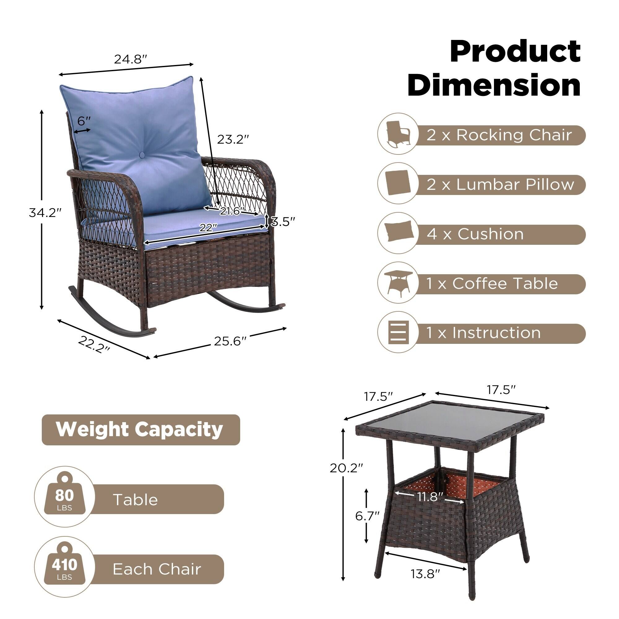 **Product Dimension**

- 2 x Rocking Chair
- 2 x Lumbar Pillow
- 4 x Cushion
- 1 x Coffee Table
- 1 x Instruction

**Weight Capacity**

- Table: 80 LBS
- Each Chair: 410 LBS

**Dimensions**

- Rocking Chair:
  - Height: 34.2"
  - Width: 25.6"
  - Depth: 22.2"
  - Seat Height: 17.5"
  - Back Height: 24.8"
  - Armrest Height: 23.2"
  - Seat Depth: 22"
  - Backrest Height: 6"
  - Armrest Width: 3.5"
  - Seat Width: 21.6"

- Coffee Table:
  - Height: 20.2"
  - Width: 17.5"
  - Depth: 17.5"
  - Leg Height: 6.7"
  - Leg Width: 11.8"
  - Base Width: 13.8"