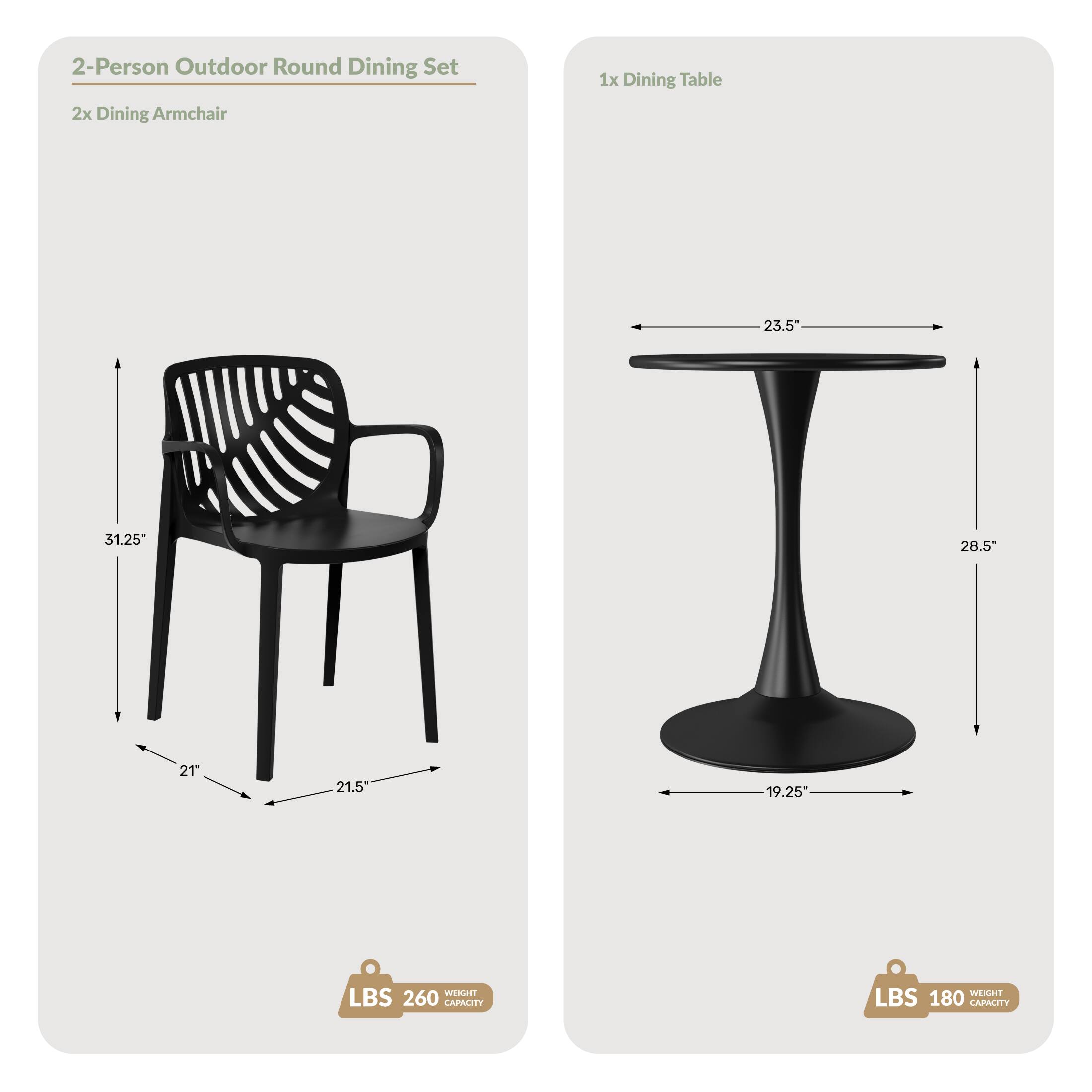 2-Person Outdoor Round Dining Set  
2x Dining Armchair  
1x Dining Table  

Dimensions:  
- Armchair: 31.25" H, 21" W, 21.5" D  
- Dining Table: 23.5" W, 28.5" H, 19.25" D  

Capacity:  
- Armchair: 260 LBS  
- Dining Table: 180 LBS