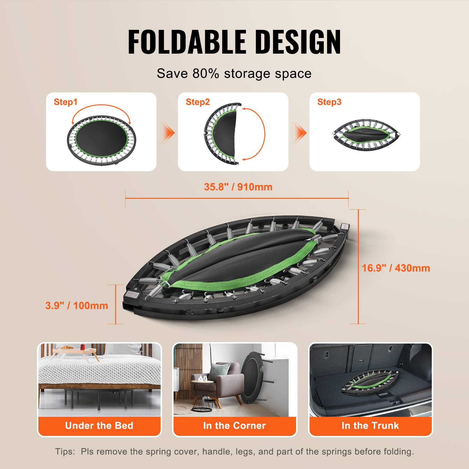 FOLDABLE DESIGN  
Save 80% storage space  

Step1  
Step2  
Step3  

35.8" / 910mm  

3.9" / 100mm  

16.9" / 430mm  

Under the Bed  
In the Corner  
In the Trunk  

Tips: Pls remove the spring cover, handle, legs, and part of the springs before folding.