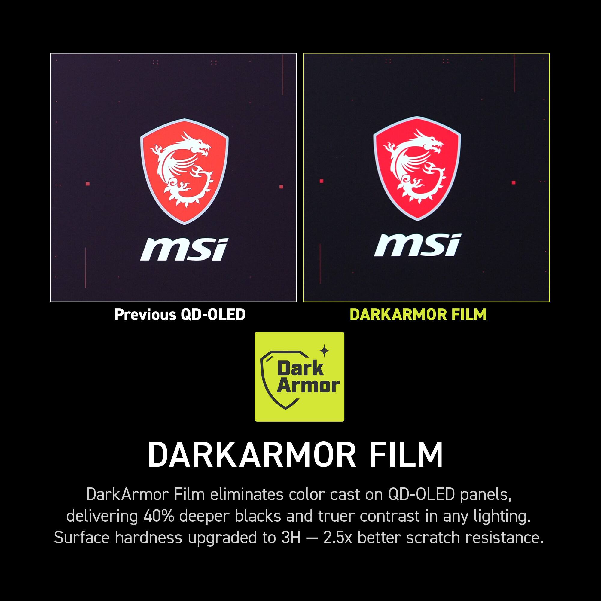 msi

Previous QD-OLED

DARKARMOR FILM

DarkArmor Film eliminates color cast on QD-OLED panels, delivering 40% deeper blacks and truer contrast in any lighting. Surface hardness upgraded to 3H - 2.5x better scratch resistance.