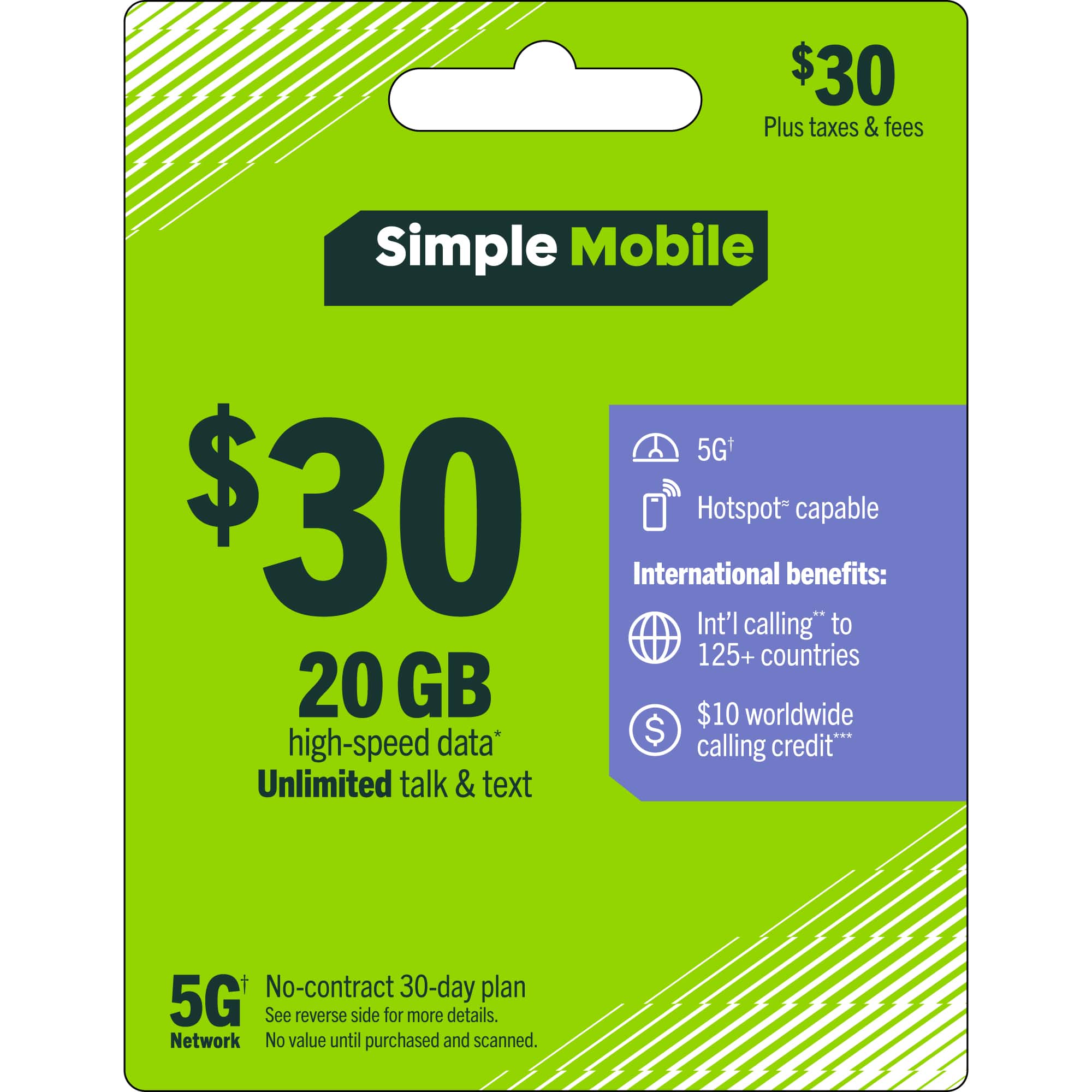 $30 Plus taxes & fees  
Simple Mobile 5G+  
$30  
20 GB high-speed data*  
Unlimited talk & text  
No-contract 30-day plan  
5G Network  
International benefits:  
Int'l calling* to 125+ countries  
$10 worldwide calling credit**  
Hotspot* capable  
See reverse side for more details.  
No value until purchased and scanned.