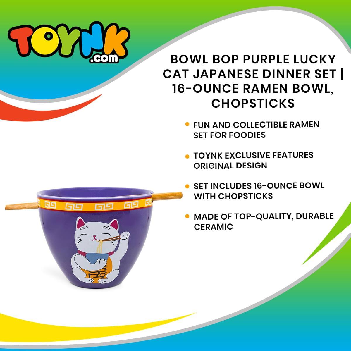 TOYNK.com BOWL BOP PURPLE LUCKY CAT JAPANESE DINNER SET | 16-OUNCE RAMEN BOWL, CHOPSTICKS

FUN AND COLLECTIBLE RAMEN SET FOR FOODIES

TOYNK EXCLUSIVE FEATURES ORIGINAL DESIGN

SET INCLUDES 16-OUNCE BOWL WITH CHOPSTICKS

MADE OF TOP-QUALITY, DURABLE CERAMIC