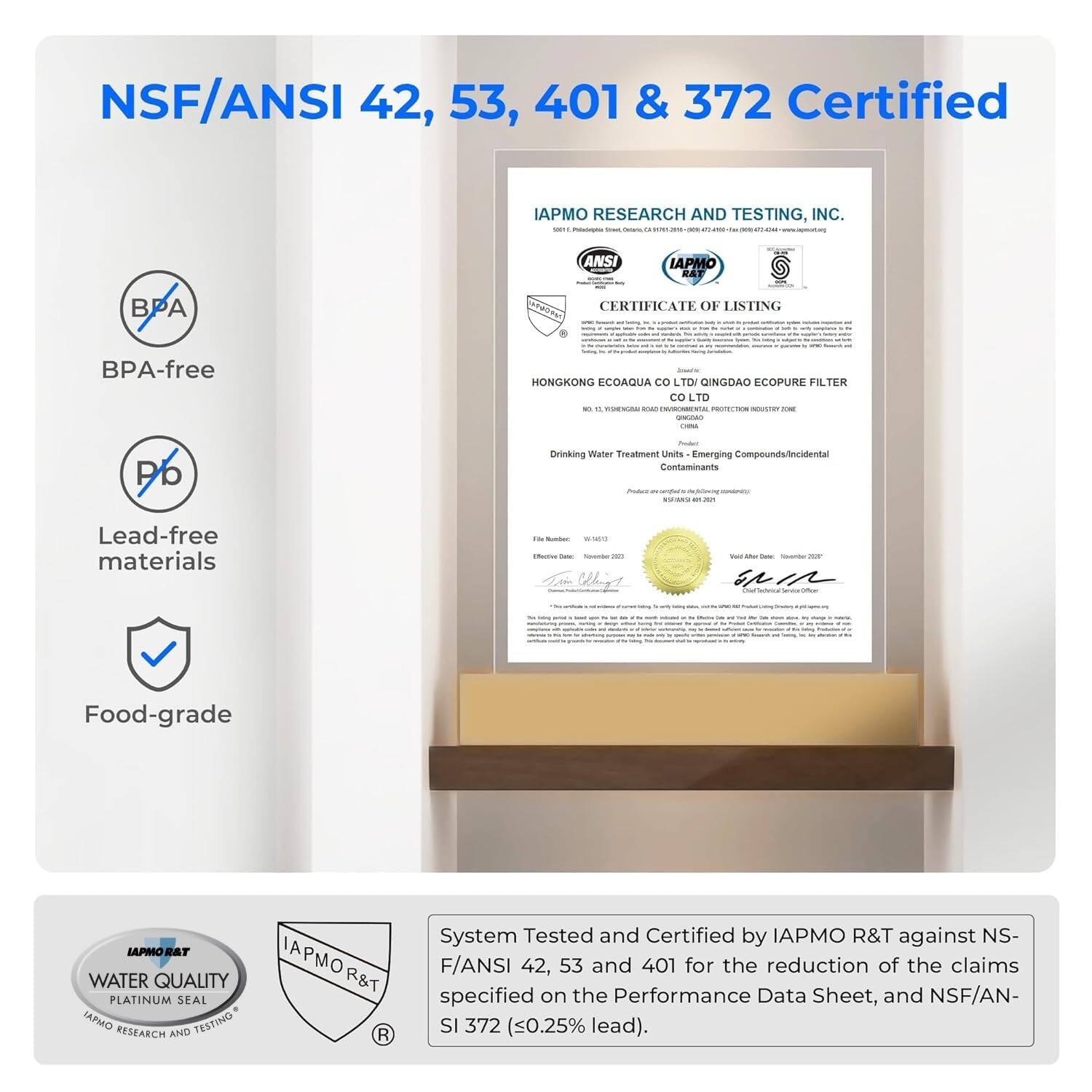 NSF/ANSI 42, 53, 401 & 372 Certified

IAPMO RESEARCH AND TESTING, INC. SOUTHWEST

ANSI
IAPMO R&T
BPA
CERTIFICATE OF LISTING

BPA-free

Lead-free materials

Food-grade

IAPMO R&T
WATER QUALITY
PLATINUM SEAL

System Tested and Certified by IAPMO R&T against NSF/ANSI 42, 53 and 401 for the reduction of the claims specified on the Performance Data Sheet, and NSF/ANSI 372 (0.25% lead).