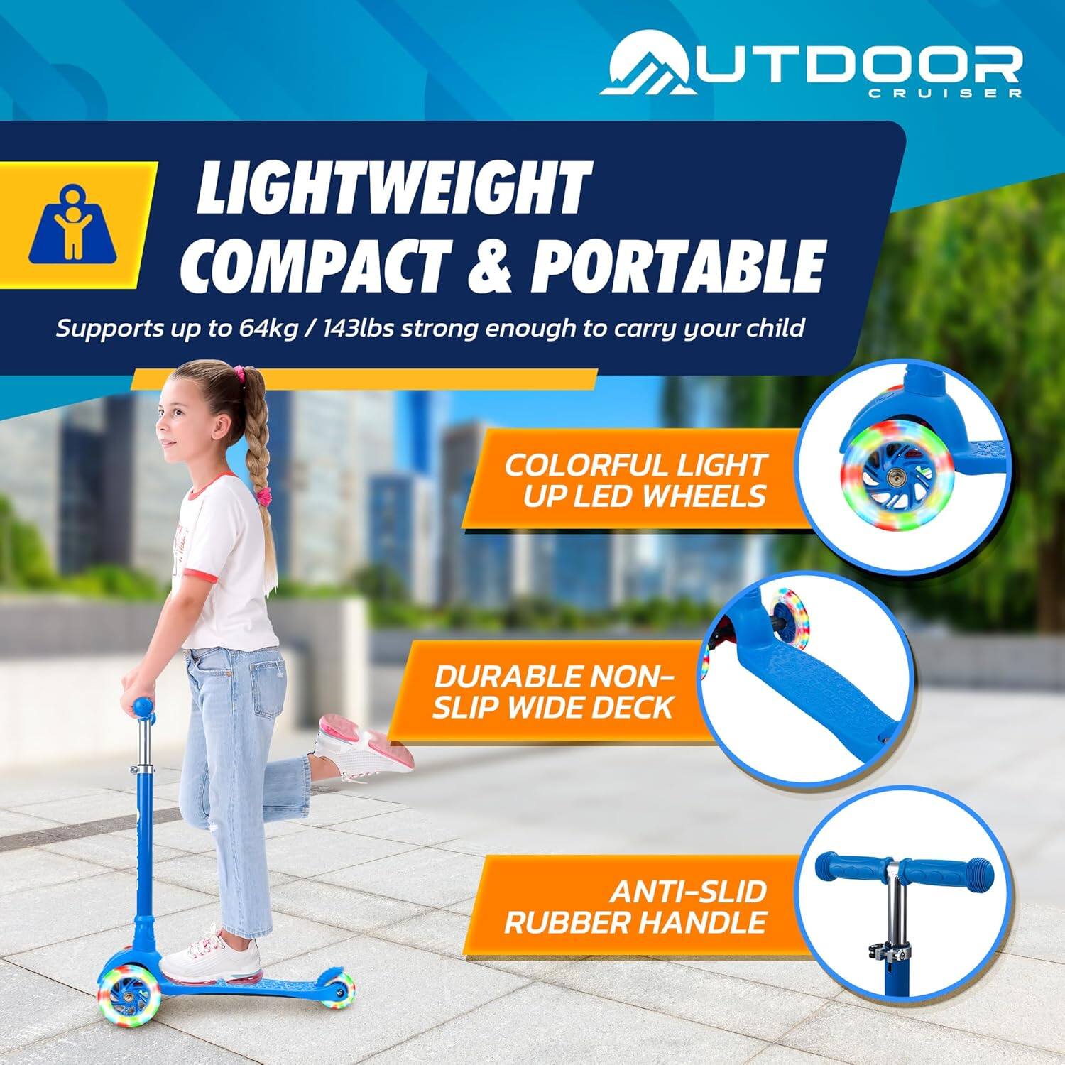 **OUTDOOR CRUISER**

**LIGHTWEIGHT COMPACT & PORTABLE**  
Supports up to 64kg / 143lbs strong enough to carry your child

- **COLORFUL LIGHT UP LED WHEELS**
- **DURABLE NON-SLIP WIDE DECK**
- **ANTI-SLID RUBBER HANDLE**