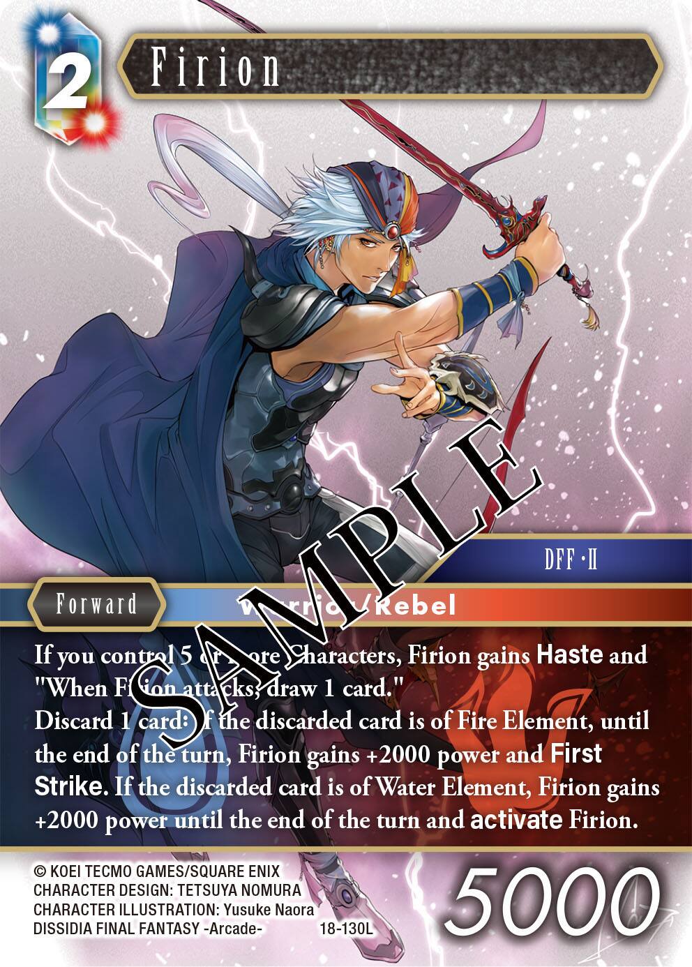 2  
Firion  
AMPLE DFF II Forward / Rebel  
If you control 5 or more Characters, Firion gains Haste and "When Firion attacks, draw 1 card."  
Discard 1 card: If the discarded card is of Fire Element, until the end of the turn, Firion gains +2000 power and First Strike. If the discarded card is of Water Element, Firion gains +2000 power until the end of the turn and activate Firion.  

© KOEI GAMES/SQUARE ENIX  
CHARACTER DESIGN: TETSUYA NOMURA  
DISSIDIA CHARACTER FINAL ILLUSTRATION: FANTASY -Arcade- Yusuke Naora  
18-130L  
5000