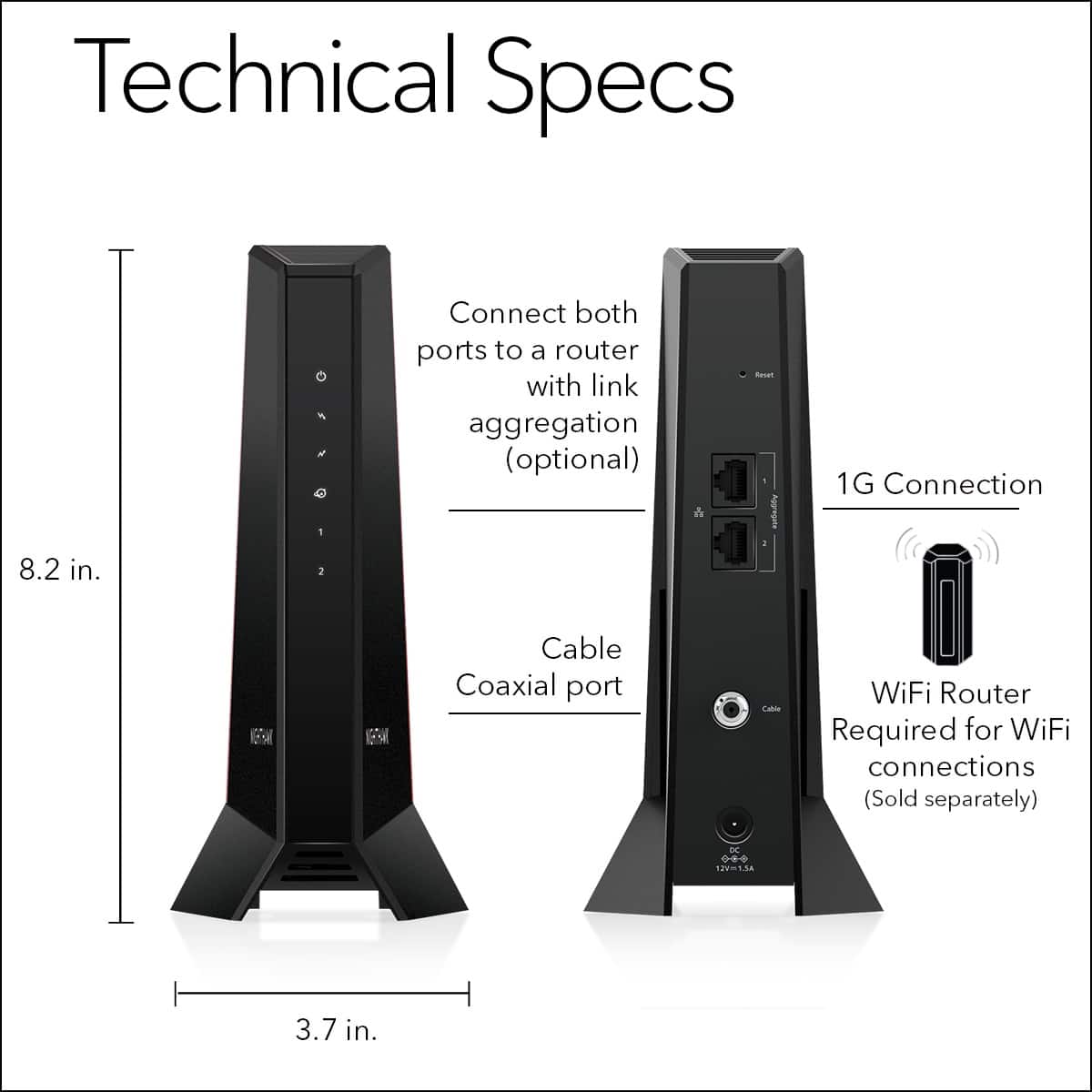 Technical Specs:
* 8.2 in.
* Connect both ports to a router with link aggregation (optional)
* Coaxial port
* WiFi Router Required for WiFi connections (Sold separately)