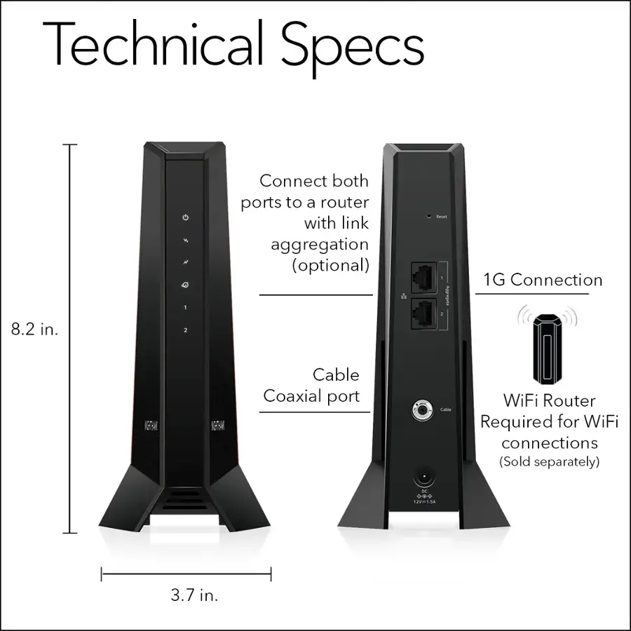 Technical Specs:

* 8.2 in.
* Connect both ports to a router with link aggregation (optional)
* Coaxial port
* WiFi Router Required for WiFi connections (Sold separately)