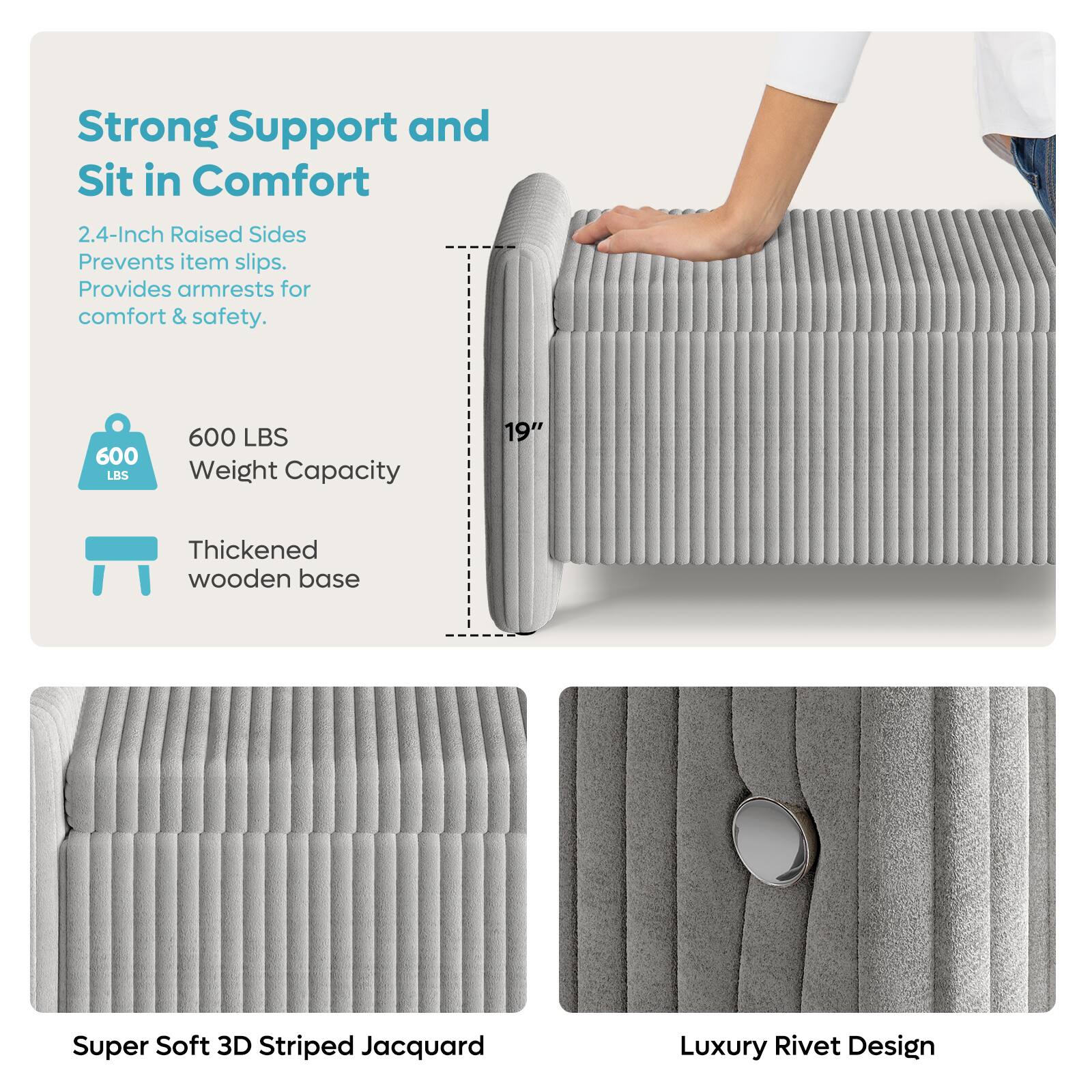 Strong Support and Sit in Comfort:
* 2.4-Inch Raised Sides: Prevents item slips and provides armrests for comfort and safety.
* 600 LBS Weight Capacity: Supports up to 600 pounds.
* 19" Thickened wooden base: Provides a sturdy and stable base for the cushion.
* Super Soft 3D Striped Jacquard: Offers a comfortable and luxurious texture.
* Luxury Rivet Design: Adds a touch of sophistication to the cushion.