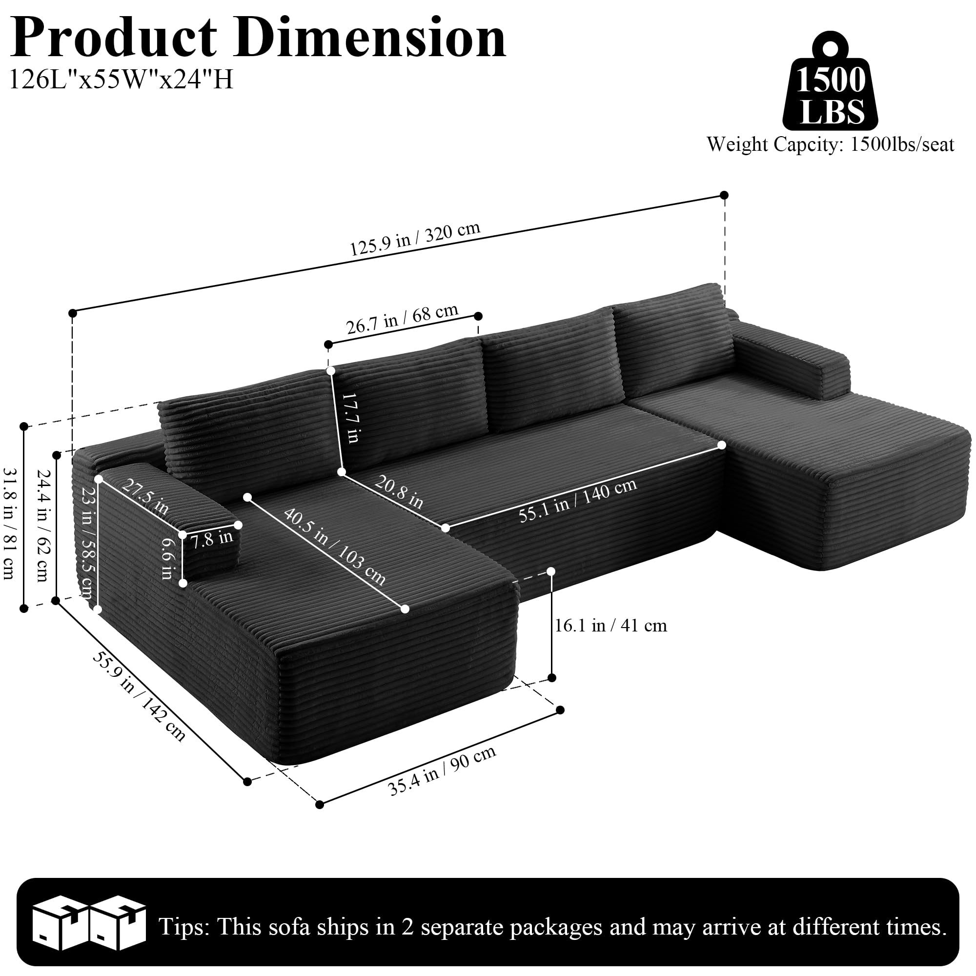 Product Dimension: 126L"x55W"x24"H

Weight Capacity: 1500lbs/seat

Dimensions:
- 125.9 in / 320 cm
- 26.7 in / 68 cm
- 17.7 in
- 23 in / 58.5 cm
- 31.8 in / 81 cm
- 24.4 in / 62 cm
- 23 in / 58.5 cm
- 6.6 in
- 7.8 in
- 55.9 in / 142 cm
- 17.7 in / 41 cm
- 55.1 in / 140 cm
- 40.5 in / 103 cm
- 16.1 in / 41 cm
- 90 cm
- 35.4 in

Tips: This sofa ships in 2 separate packages and may arrive at different times.