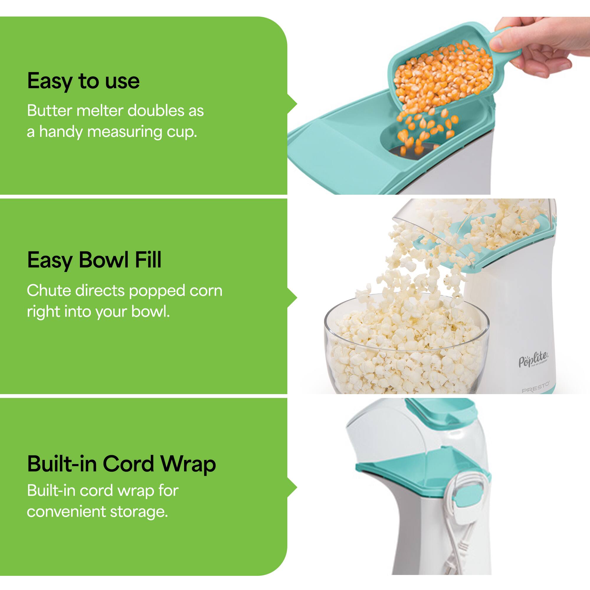Easy to use: Butter melter doubles as a handy measuring cup.  
Easy Bowl Fill: Chute directs popped corn right into your bowl.  
Built-in Cord Wrap: Built-in cord wrap for convenient storage.