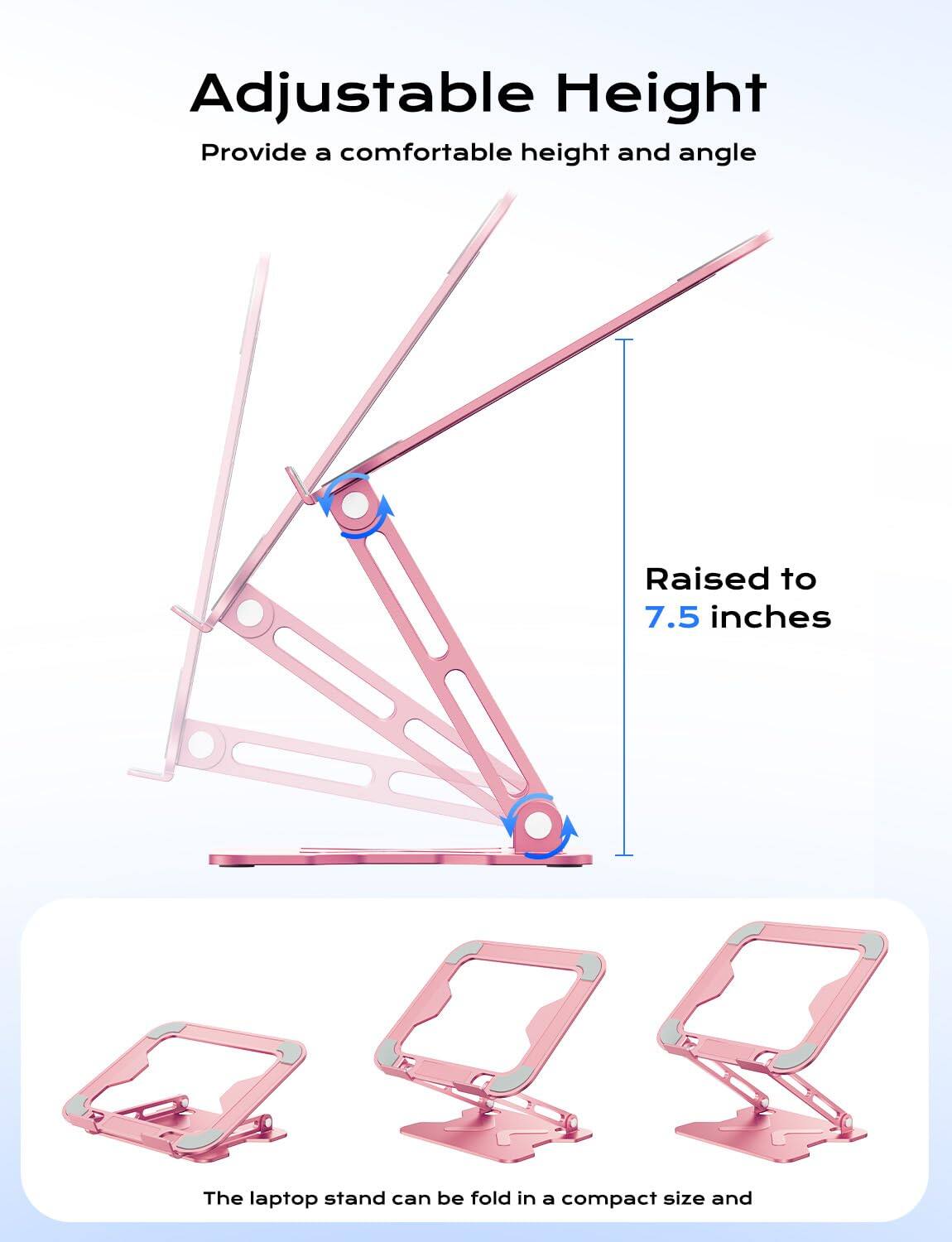 Adjustable Height  
Provide a comfortable height and angle  

Raised to 7.5 inches  

The laptop stand can be folded in a compact size and