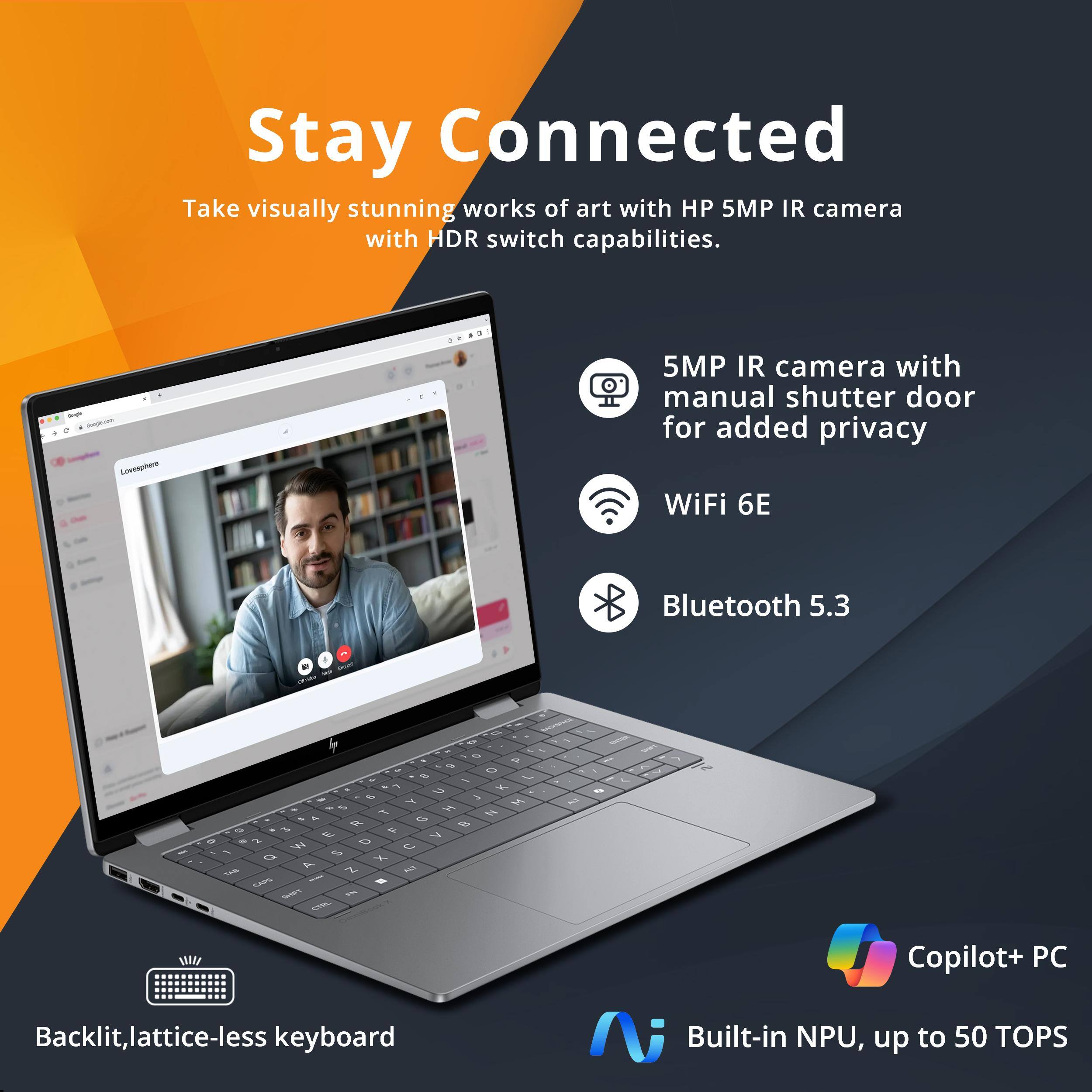 Stay Connected

Take visually stunning works of art with HP 5MP IR camera with HDR switch capabilities.

- 5MP IR camera with manual shutter door for added privacy
- WiFi 6E
- Bluetooth 5.3
- Backlit, lattice-less keyboard
- Copilot+ PC
- Built-in NPU, up to 50 TOPS