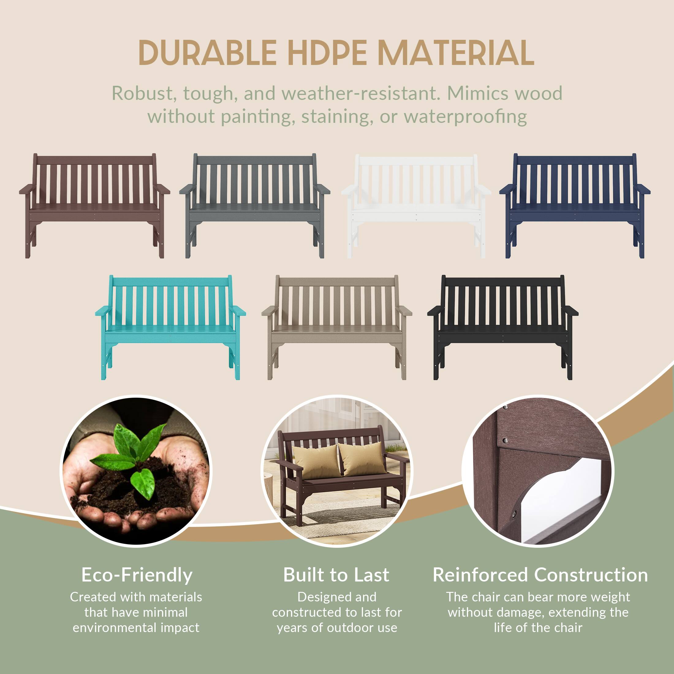 DURABLE HDPE MATERIAL  
Robust, tough, and weather-resistant. Mimics wood without painting, staining, or waterproofing

Eco-Friendly  
Created with materials that have minimal environmental impact

Built to Last  
Reinforced Construction  
Designed and constructed to last for years of outdoor use

Reinforced Construction  
The chair can bear more weight without damage, extending the life of the chair