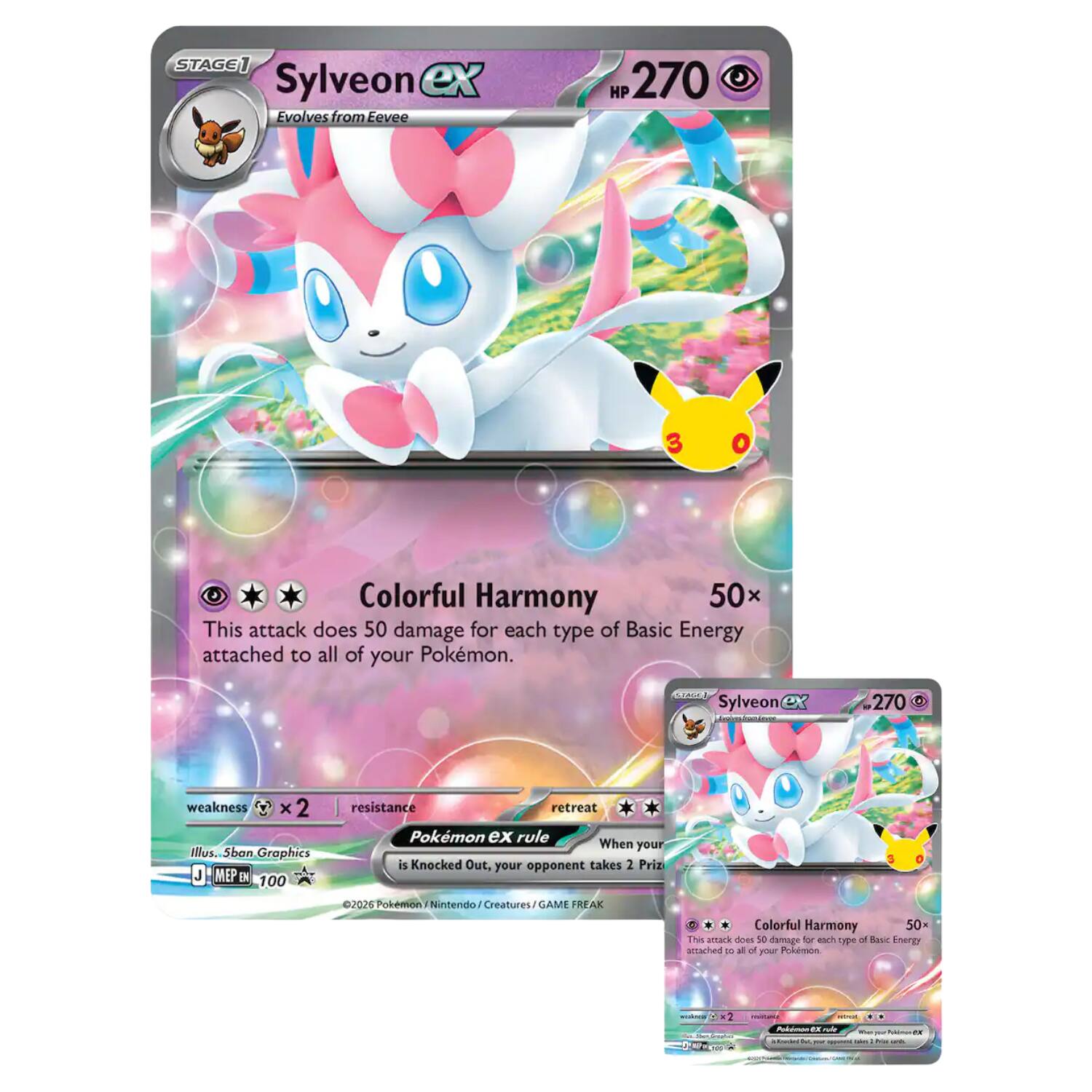 STAGE 1  
Sylveon ex  
Evolves from Eevee  
HP 270  

Colorful Harmony 50x  
This attack does 50 damage for each type of Basic Energy attached to all of your Pokémon.  

weakness X 2  
resistance  
retreat  
Pokémon ex rule  
When your Pokémon ex is Knocked Out, your opponent takes 2 Prize cards.  

©2026 Pokémon / Nintendo / Creatures / GAME FREAK  
Illus. 5ban Graphics  
J. MEP EN 100