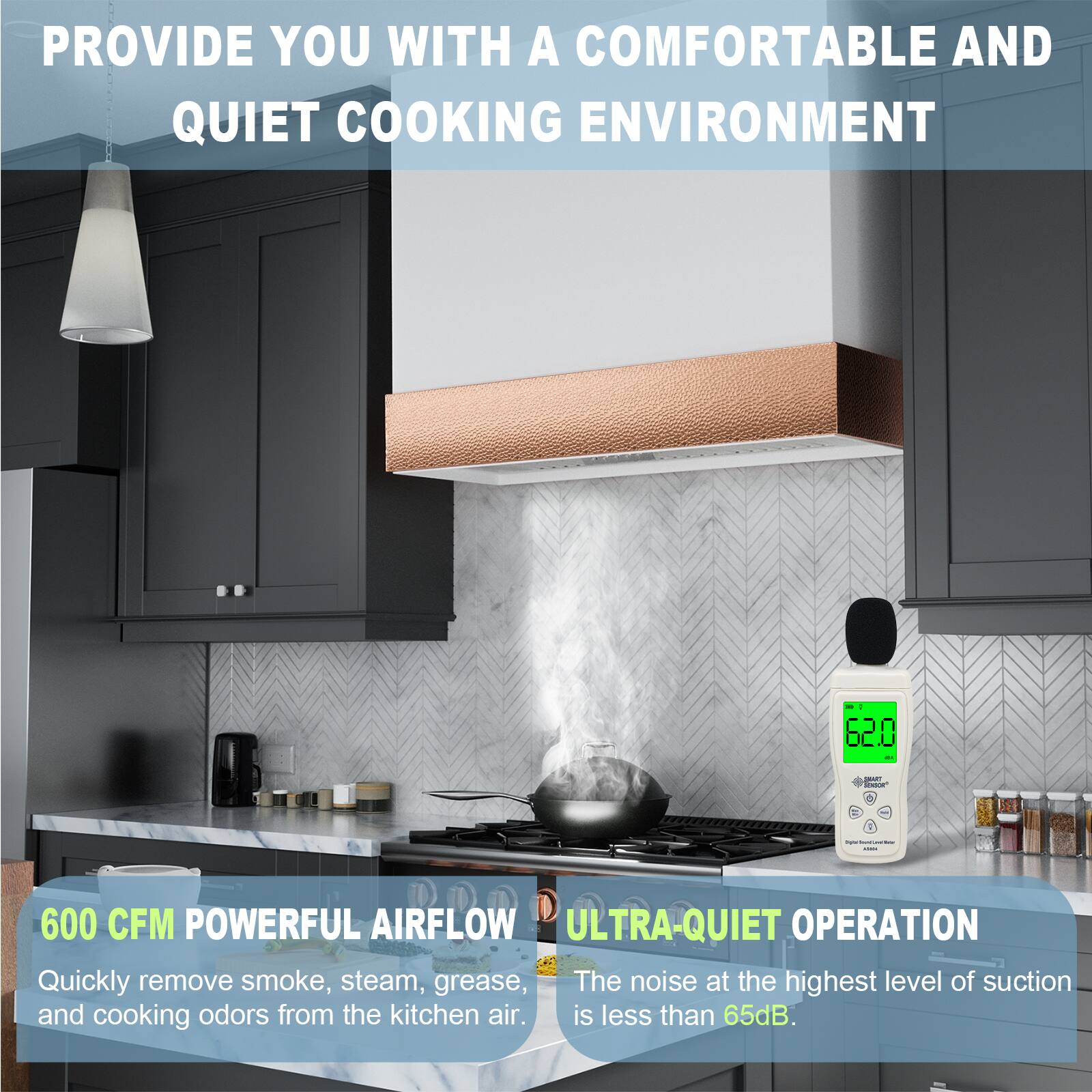 PROVIDE YOU WITH A COMFORTABLE AND QUIET COOKING ENVIRONMENT

600 CFM POWERFUL AIRFLOW
Quickly remove smoke, steam, grease, and cooking odors from the kitchen air.

ULTRA-QUIET OPERATION
The noise at the highest level of suction is less than 65dB.