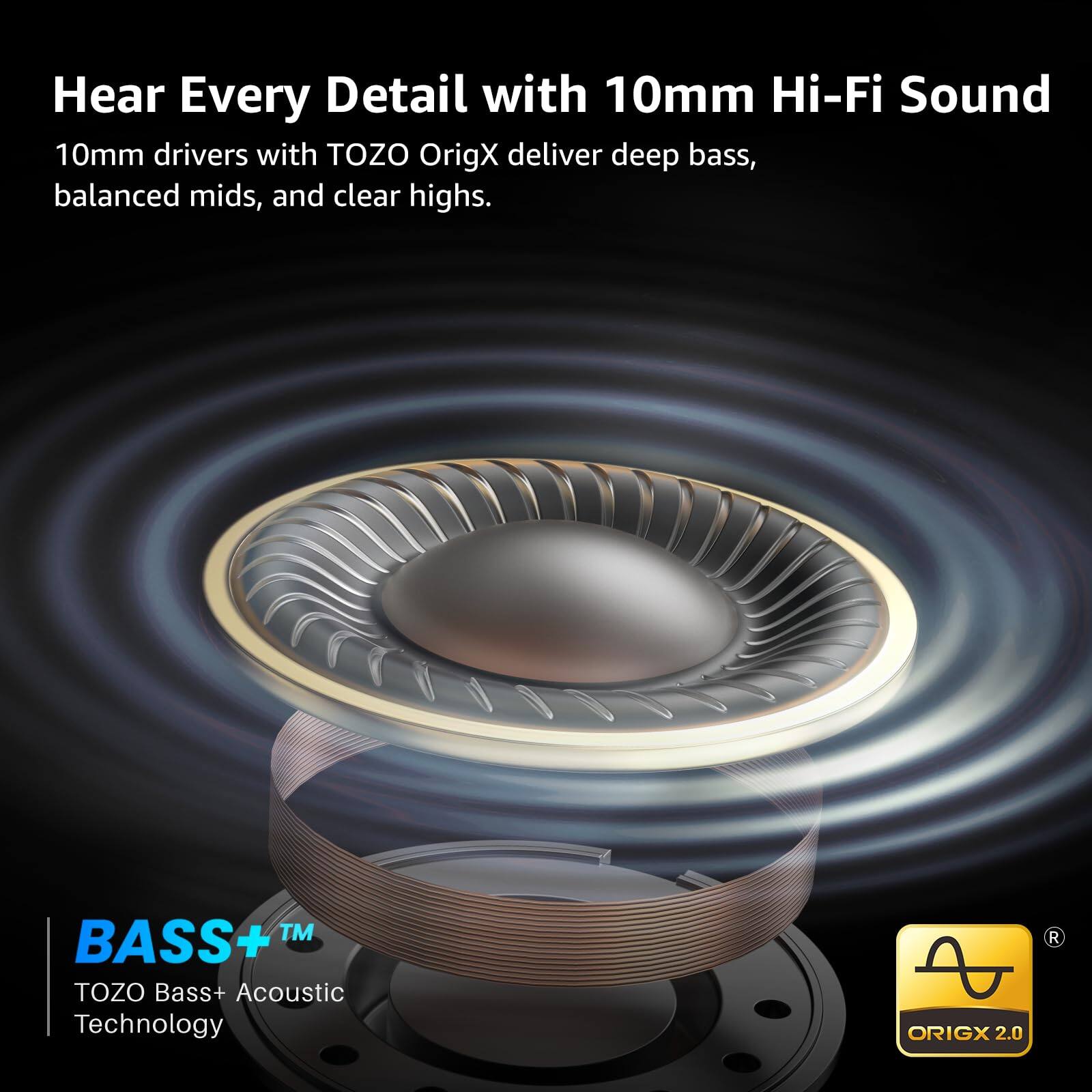 Hear Every Detail with 10mm Hi-Fi Sound

10mm drivers with TOZO OrigX deliver deep bass, balanced mids, and clear highs.

BASS+™  
TOZO Bass+ Acoustic Technology

ORIGX 2.0