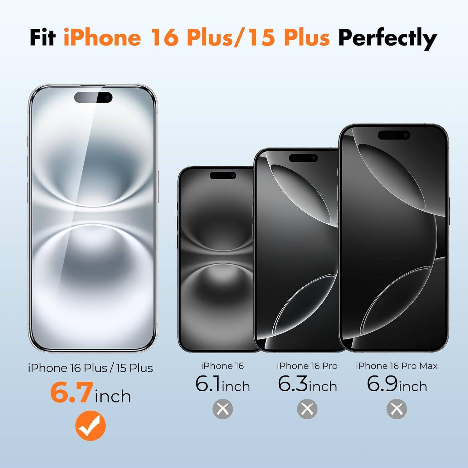 Fit iPhone 16 Plus/15 Plus Perfectly

iPhone 16 Plus/15 Plus 6.7 inch

iPhone 16 iPhone 16 Pro iPhone 16 Pro Max 6.1 inch 6.3 inch 6.9 inch