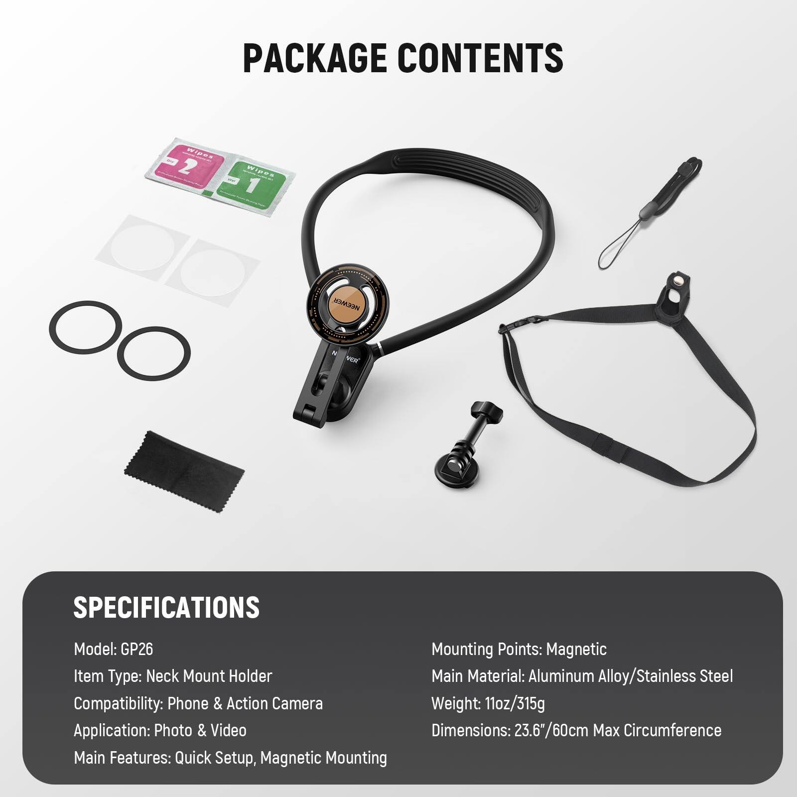 PACKAGE CONTENTS

SPECIFICATIONS

Model: GP26  
Item Type: Neck Mount Holder  
Compatibility: Phone & Action Camera  
Application: Photo & Video  
Main Features: Quick Setup, Magnetic Mounting  

Mounting Points: Magnetic  
Main Material: Aluminum Alloy/Stainless Steel  
Weight: 11oz/315g  
Dimensions: 23.6"/60cm Max Circumference