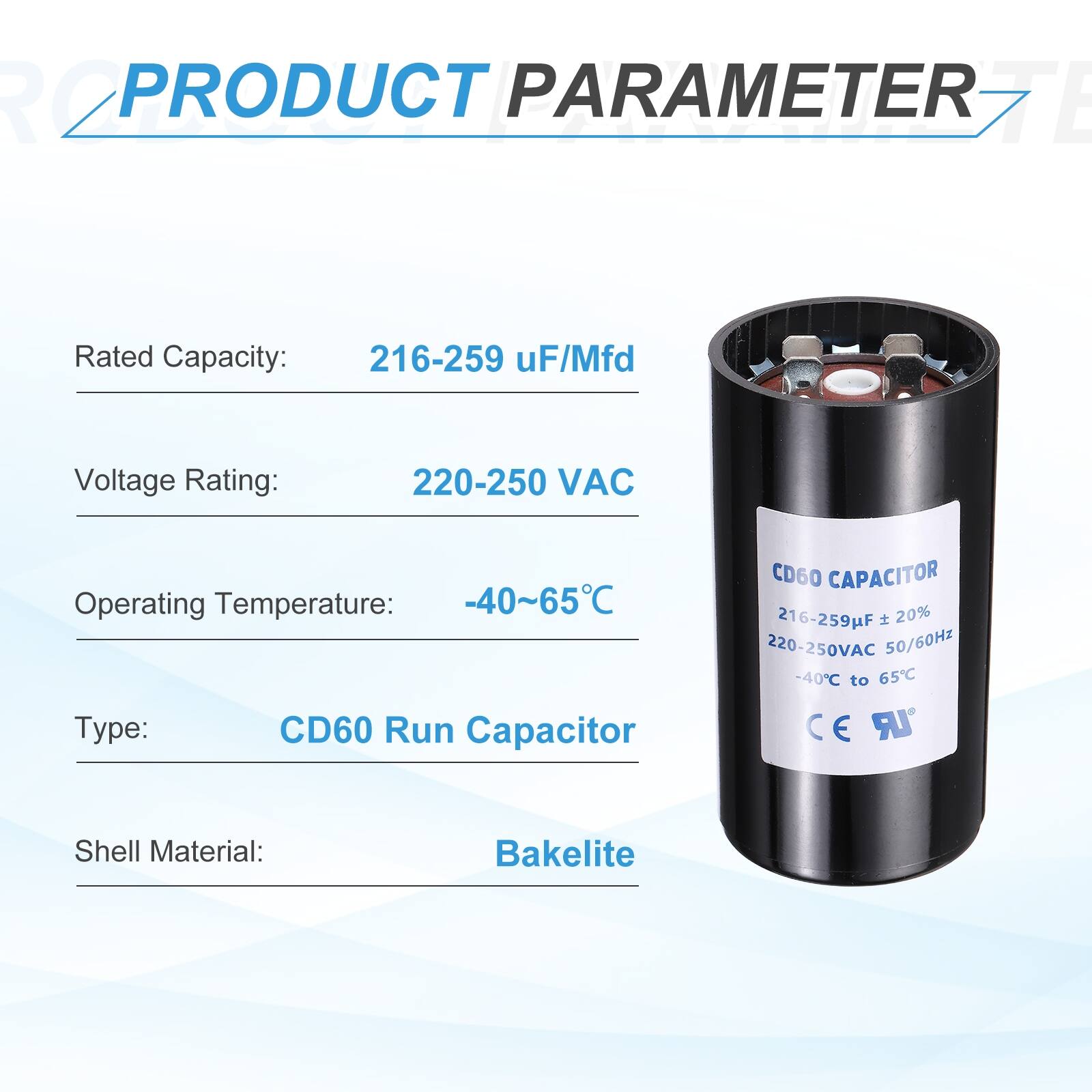 **PRODUCT PARAMETER**

- Rated Capacity: 216-259 µF/Mfd
- Voltage Rating: 220-250 VAC
- Operating Temperature: -40~65°C
- Type: CD60 Run Capacitor
- Shell Material: Bakelite

**CD60 CAPACITOR**

- 216-259µF
- 20%
- 220-250VAC
- 50/60Hz
- -40°C to 65°C

**CE UR**
