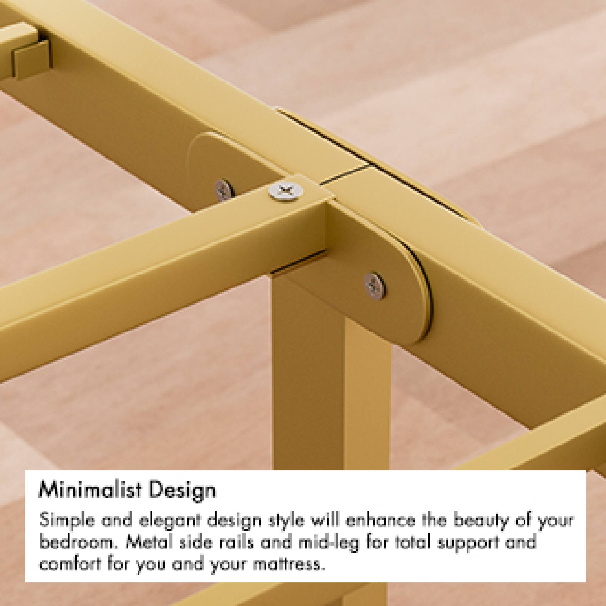 Minimalist Design  
Simple and elegant design style will enhance the beauty of your bedroom. Metal side rails and mid-leg for total support and comfort for you and your mattress.