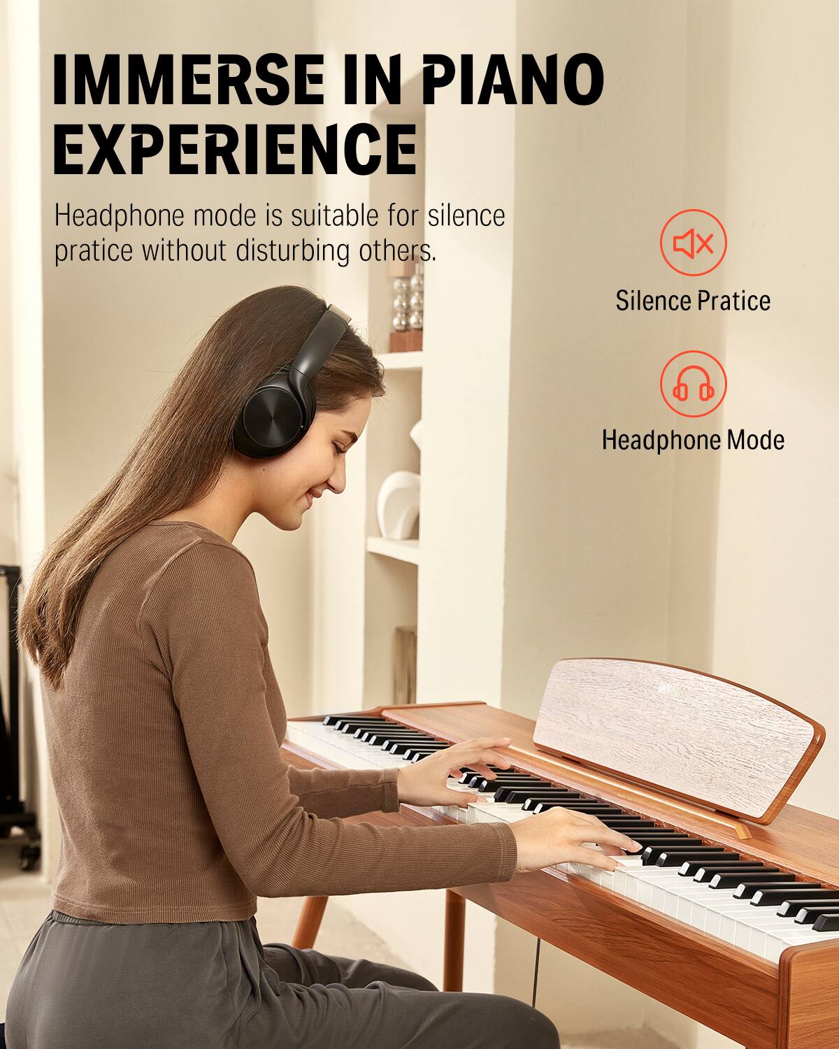 IMMERSE IN PIANO EXPERIENCE
Headphone mode is suitable for silence practice without disturbing others.
X Silence Practice
Headphone Mode