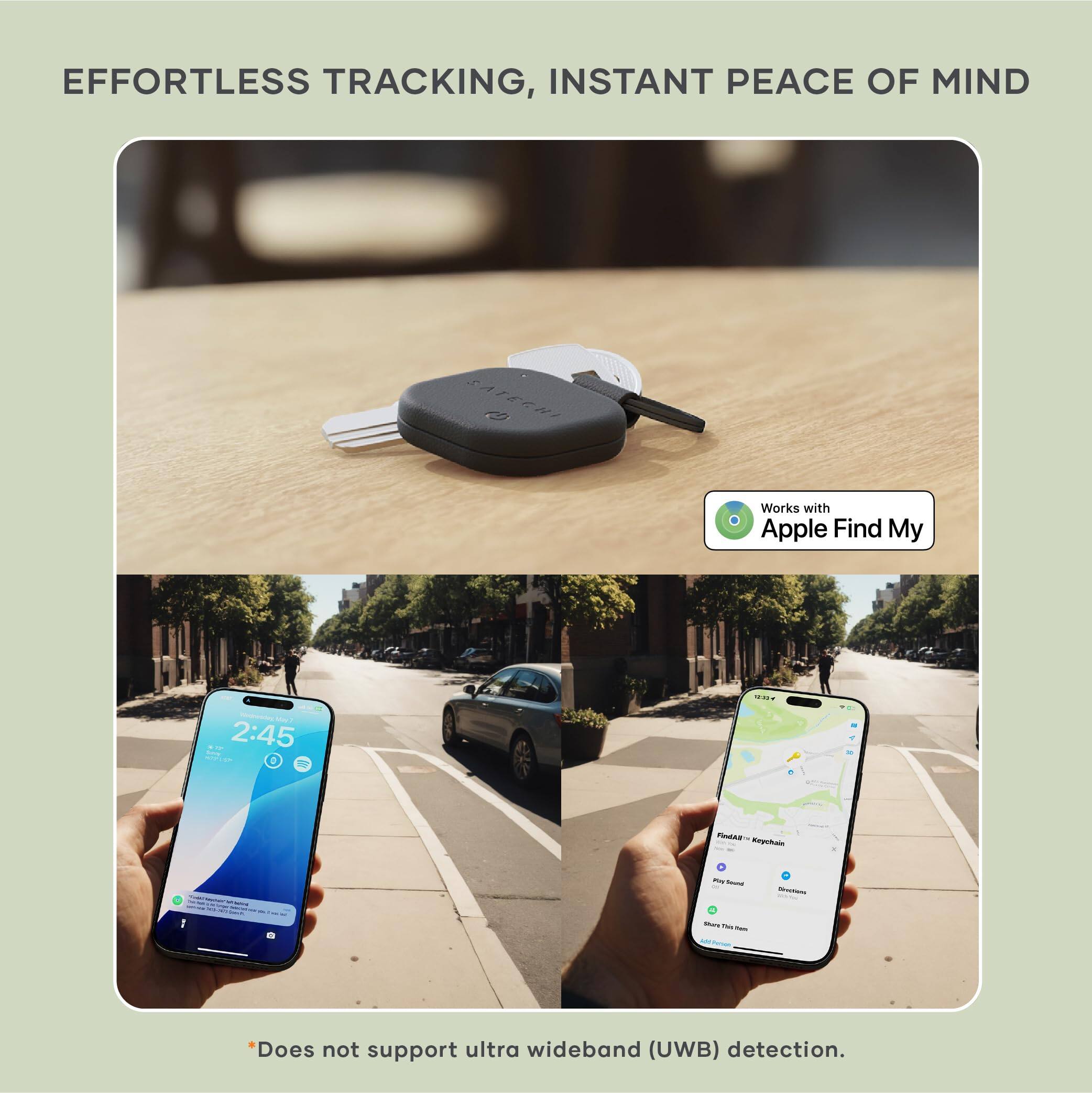 EFFORTLESS TRACKING, INSTANT PEACE OF MIND  
SATERNI c Works with Apple Find My  

*Does not support ultra wideband (UWB) detection.