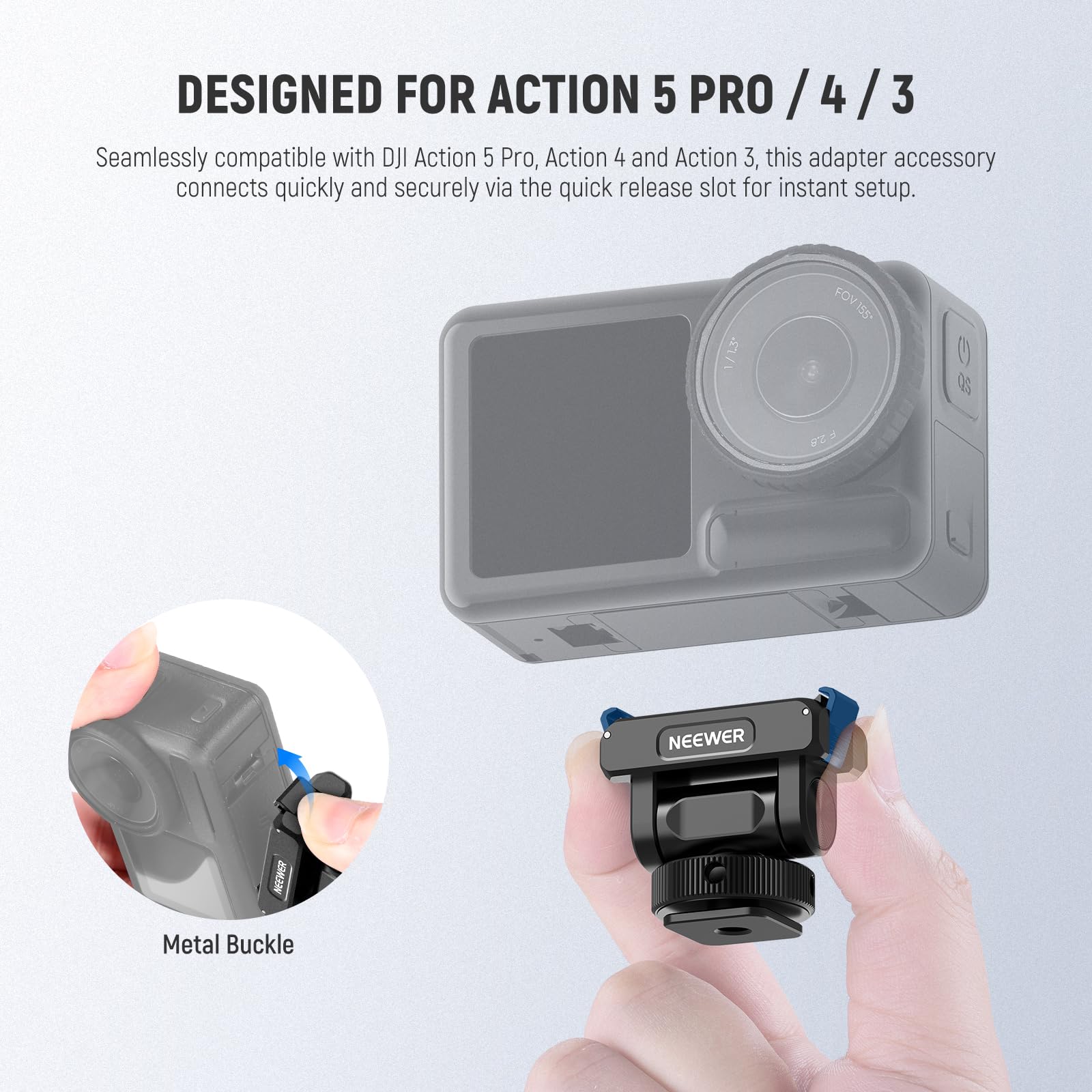 DESIGNED FOR ACTION 5 PRO / 4 / 3

Seamlessly compatible with DJI Action 5 Pro, Action 4 and Action 3, this adapter accessory connects quickly and securely via the quick release slot for instant setup.

1/13 FOV 155°

NEEWER

Metal Buckle