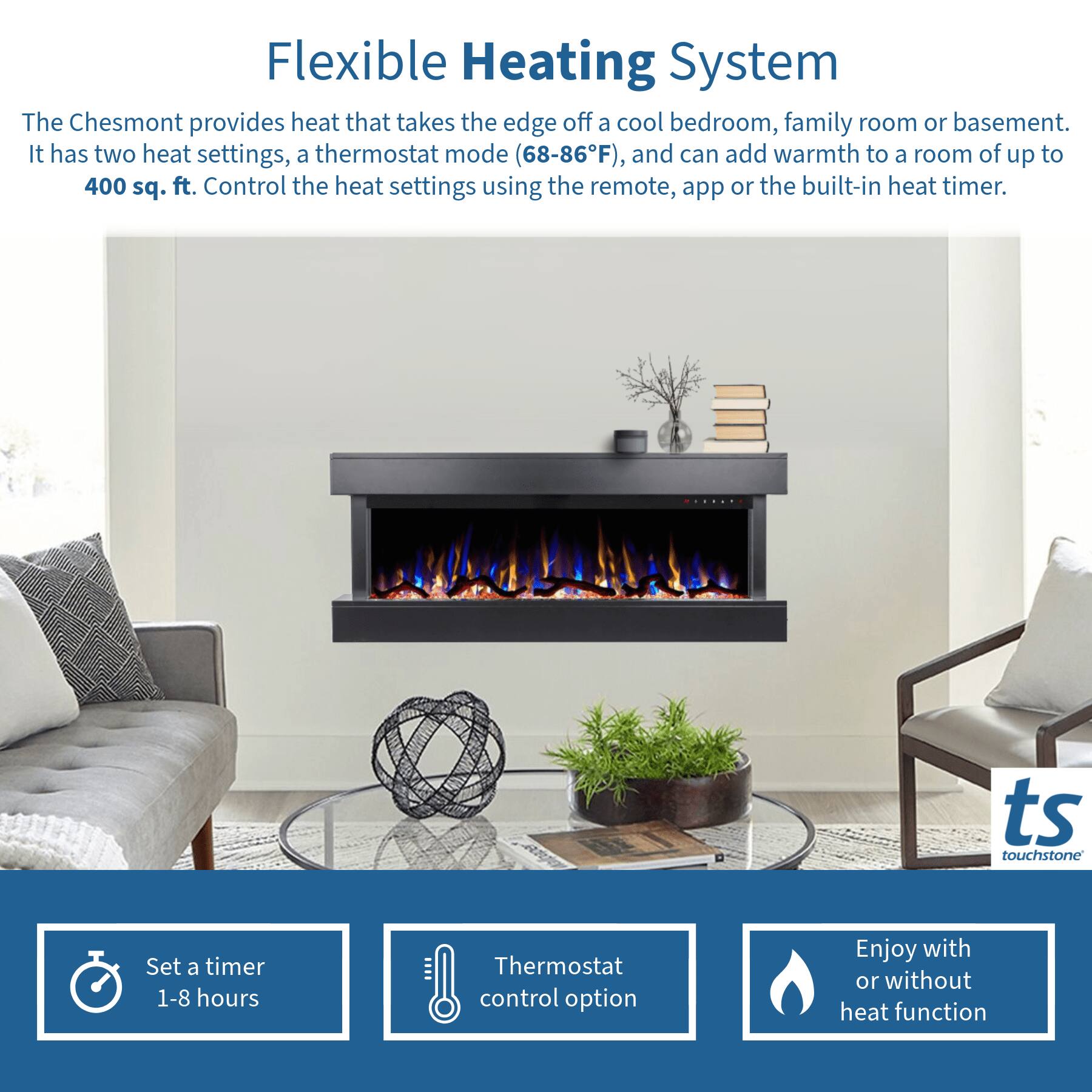 Flexible Heating System

The Chesmont provides heat that takes the edge off a cool bedroom, family room or basement. It has two heat settings, a thermostat mode (68-86°F), and can add warmth to a room of up to 400 sq. ft. Control the heat settings using the remote, app or the built-in heat timer.

- Set a timer 1-8 hours
- Thermostat control option
- Enjoy with or without heat function