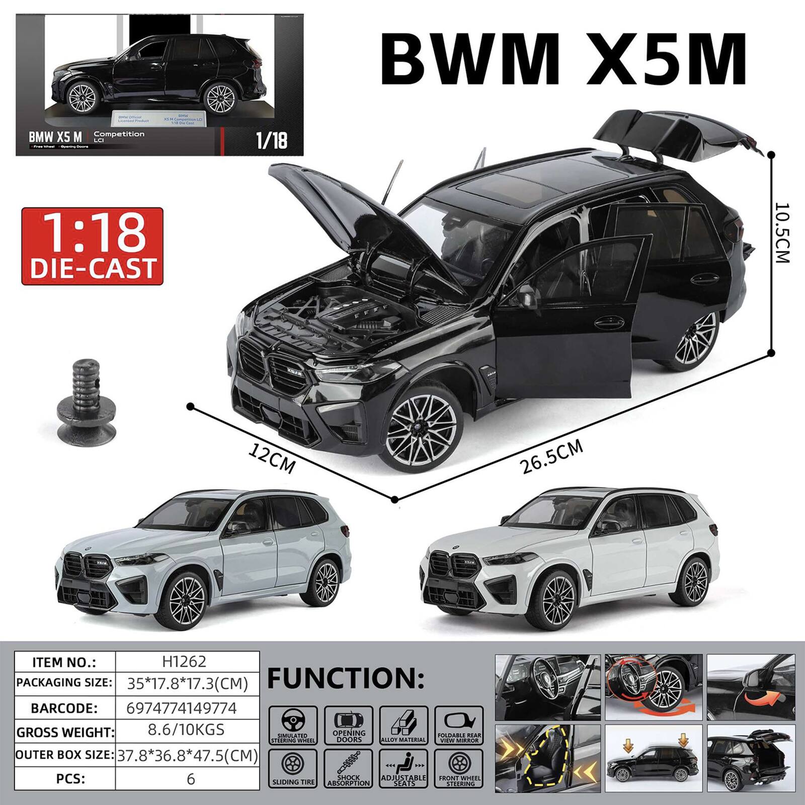 BMW X5M  
BMW X5 M Competition LO 1:18 DIE-CAST  
1/18  
10.5CM  
12CM  
26.5CM  
ITEM NO.: H1262  
PACKAGING SIZE: 35*17.8*17.3(CM)  
FUNCTION:  
BARCODE: 6974774149774  
GROSS WEIGHT: 8.6/10KGS  
OUTER BOX SIZE: 37.8*36.8*47.5(CM)  
PCS: 6  
SHOCK ABSORPTION  
FRONT WHEEL SLIDING TIRE  
STEERING