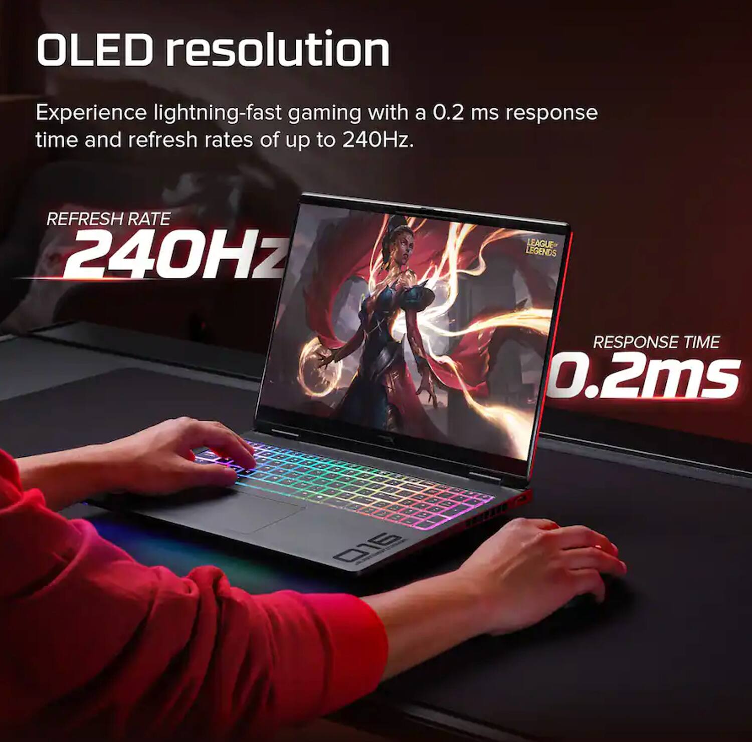 OLED resolution

Experience lightning-fast gaming with a 0.2 ms response time and refresh rates of up to 240Hz.

REFRESH RATE 240Hz

LEAGUE LEGENDS

RESPONSE TIME 0.2ms