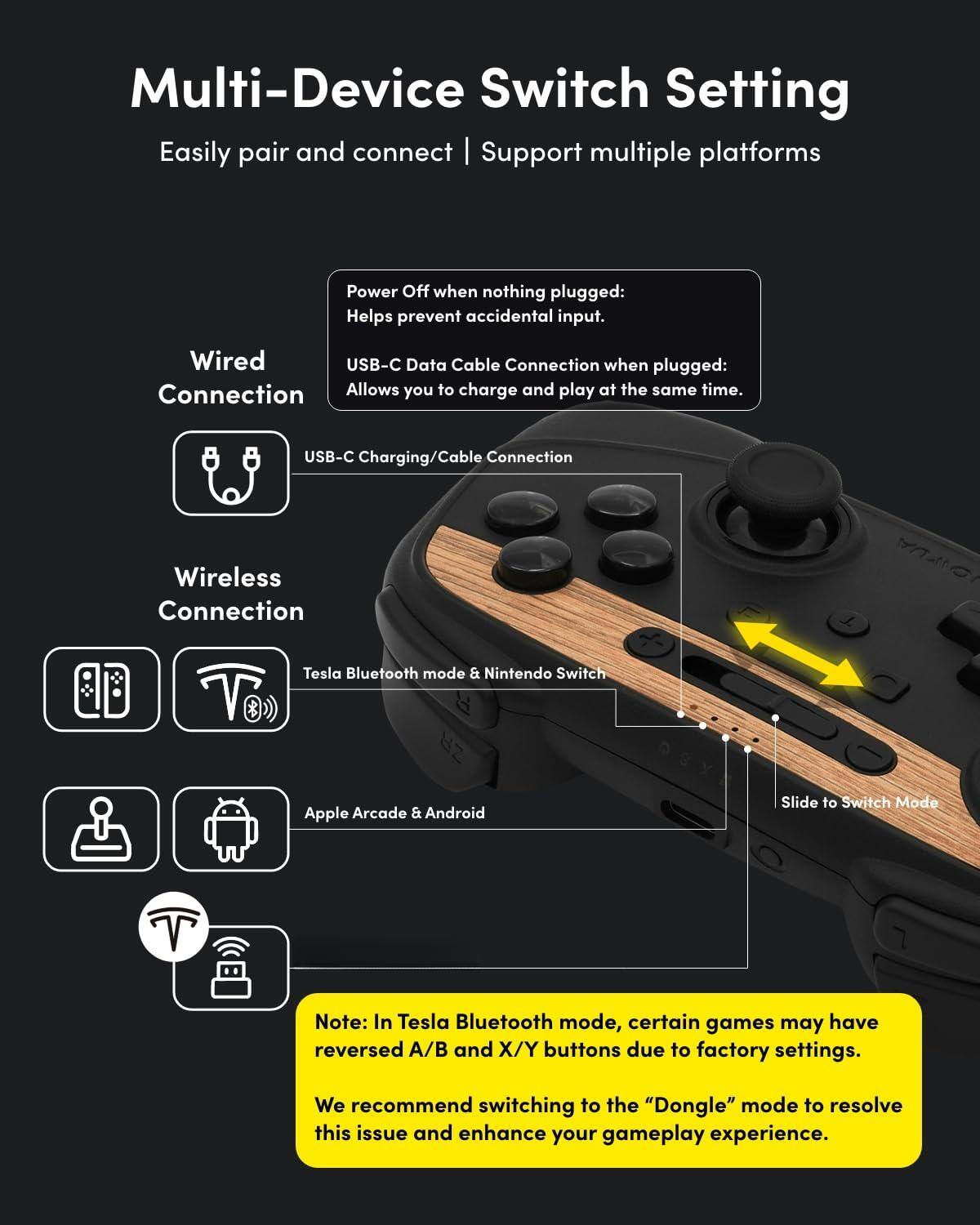 **Multi-Device Switch Setting**

Easily pair and connect | Support multiple platforms

---

**Wired Connection**

- Power Off when nothing plugged: Helps prevent accidental input.
- USB-C Data Cable Connection when plugged: Allows you to charge and play at the same time.

**Wireless Connection**

- Tesla Bluetooth mode & Nintendo Switch
- Apple Arcade & Android

**Note:** In Tesla Bluetooth mode, certain games may have reversed A/B and X/Y buttons due to factory settings. We recommend switching to the "Dongle" mode to resolve this issue and enhance your gameplay experience.

---

**Slide to Switch Mode**