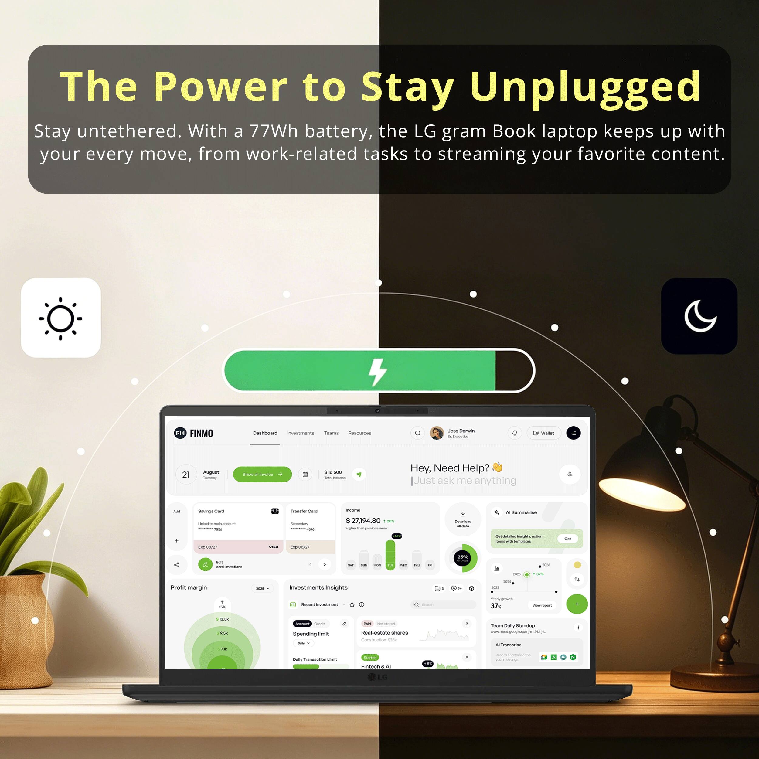 The Power to Stay Unplugged  
Stay untethered. With a 77Wh battery, the LG gram Book laptop keeps up with your every move, from work-related tasks to streaming your favorite content.  

Hey. Need Help?  
Just ask me anything  

FINMO  
21 August  
$6,600  
Total balance  

Profit margin  
38%  

Investments Insights  
Recent investment  
$27,794.80  

Real-estate  
$2,412  

Team Daily Standup  
37%  

adiias  
EVORT margin  
inuestrats mnsignta a  
d -.