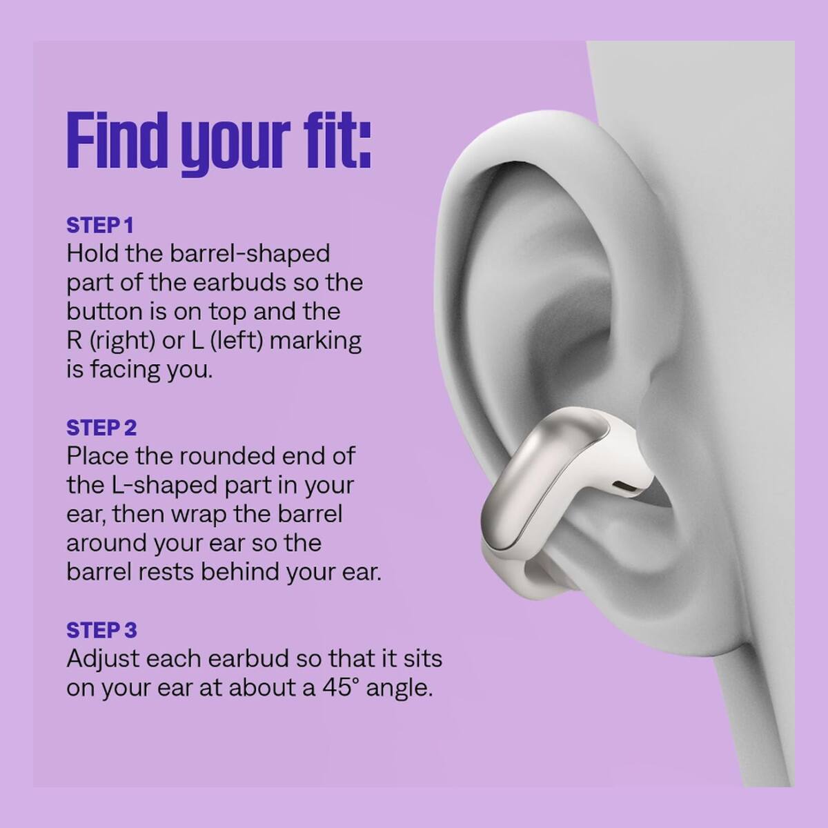 Find your fit:
STEP 1 Hold the barrel-shaped part of the earbuds so the button is on top and the R (right) or L (left) marking is facing you.
STEP 2 Place the rounded end of the L-shaped part in your ear, then wrap the barrel around your ear so the barrel rests behind your ear.
STEP 3 Adjust each earbud so that it sits on your ear at about a 45° angle.