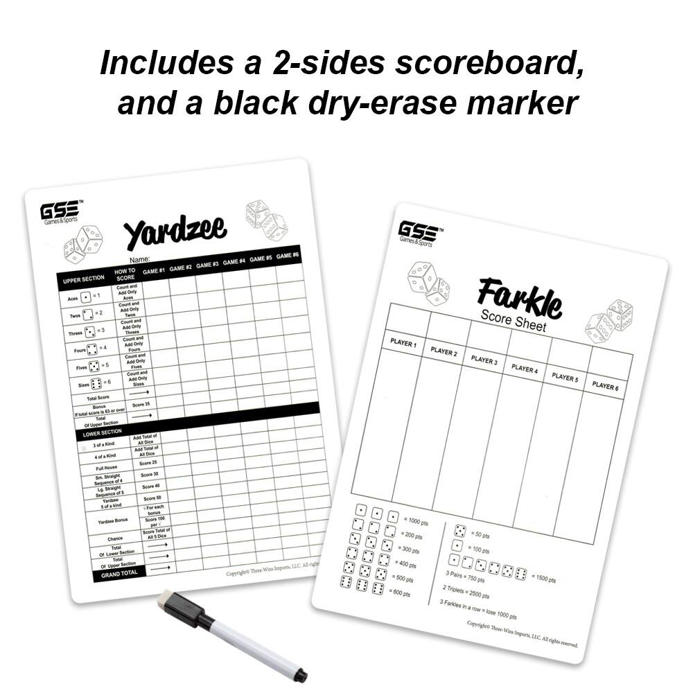 Includes a 2-sides scoreboard, and a black dry-erase marker

GSE Yardzee
GAME 1 - Name:
GAME 2 - HOW TO GAME
UPPER SECTION SCORE
Ace = 1
Two = 2
Three = 3
Four = 4
Five = 5
Six = 6
Total Score
Bonus
Total Score
LOWER SECTION
3 of a Kind = 3
4 of a Kind = 4
Full House = 25
Large Straight = 30
Small Straight = 30
Four of a Kind = 50
Yardzee Bonus
Chance
Bonus
Grand Total

GSE Farkle Score Sheet
PLAYER 1
PLAYER 2
PLAYER 3
PLAYER 4
PLAYER 5
PLAYER 6

= 1000 pts
= 200 pts
= 300 pts
= 400 pts
= 500 pts
= 750 pts
= 1500 pts
= 2500 pts
3 Farkles in a row = lose 1000 pts

Copyright Three Wise Imports, LLC. All rights reserved.