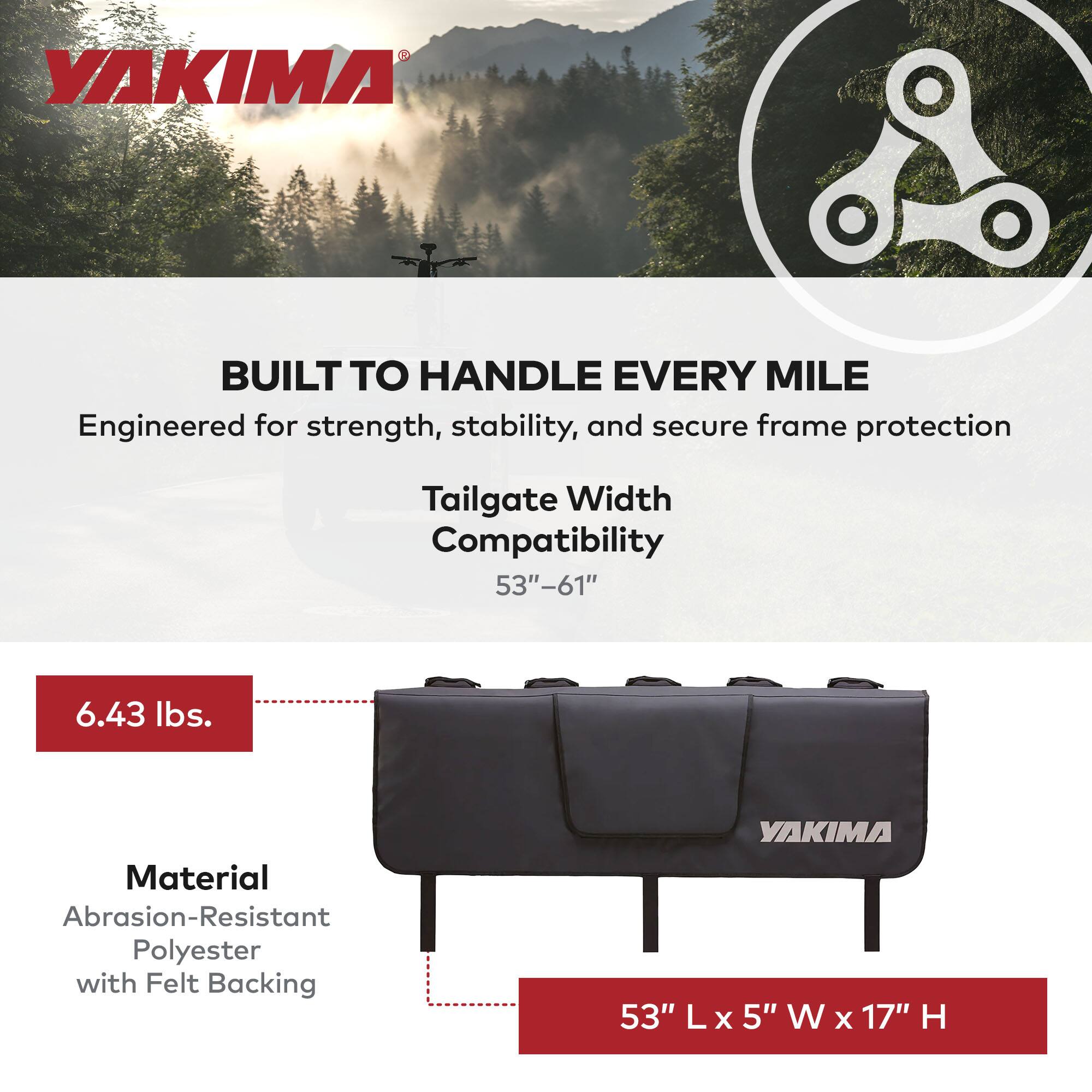 YAKIMA BUILT TO HANDLE EVERY MILE  
Engineered for strength, stability, and secure frame protection  
Tailgate Width Compatibility 53"-61"  
6.43 lbs.  
Material Abrasion-Resistant Polyester with Felt Backing  
YAKIMA 53" L x 5" W x 17" H