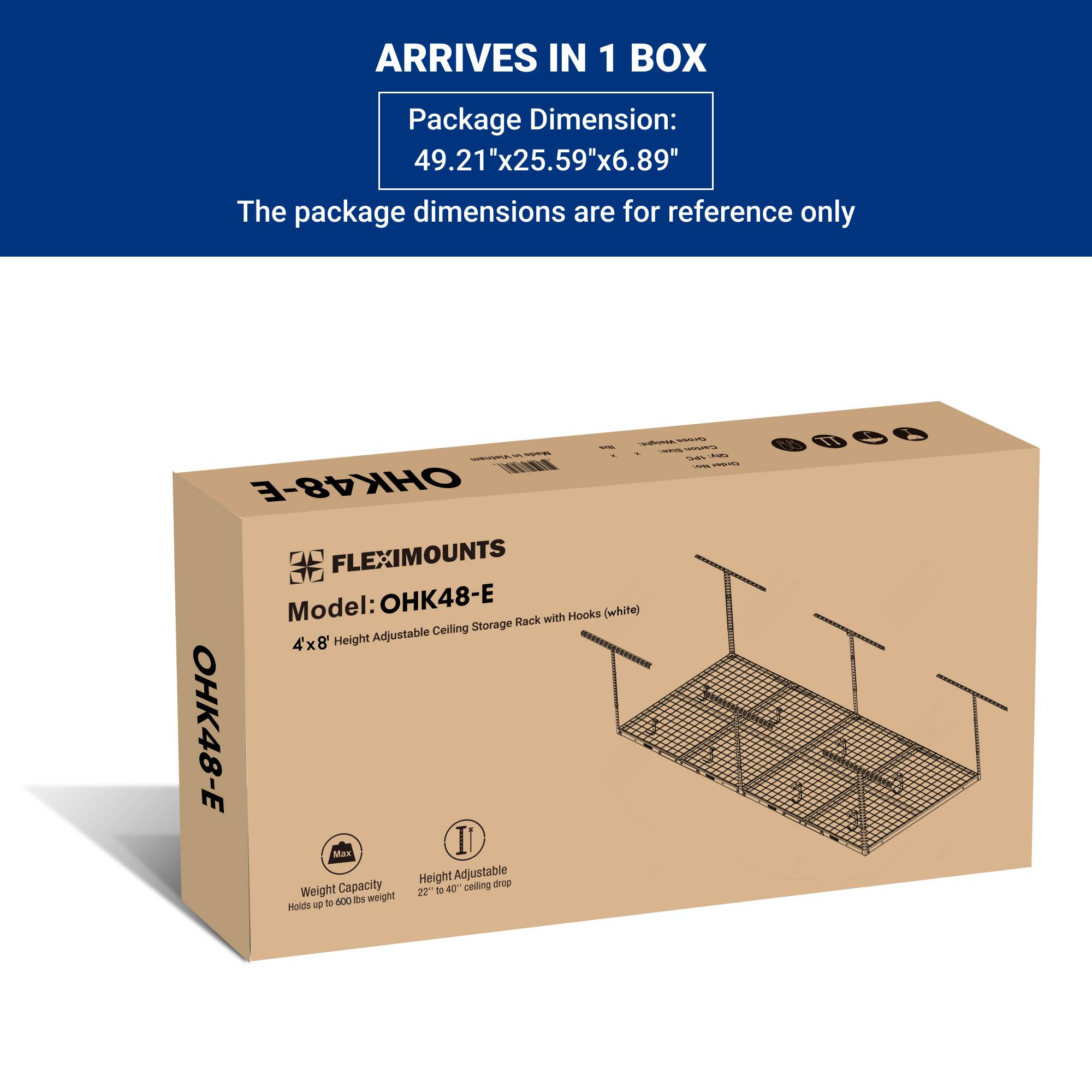 ARRIVES IN 1 BOX

Package Dimension:  
49.21"x25.59"x6.89"

The package dimensions are for reference only

FLEXIMOUNTS  
Model: OHK48-E  
4'x8' Height Adjustable Ceiling Storage Rack with Hooks (white)

Weight Capacity  
Holds up to 600 lbs weight

Height Adjustable  
22" to 40" ceiling drop
