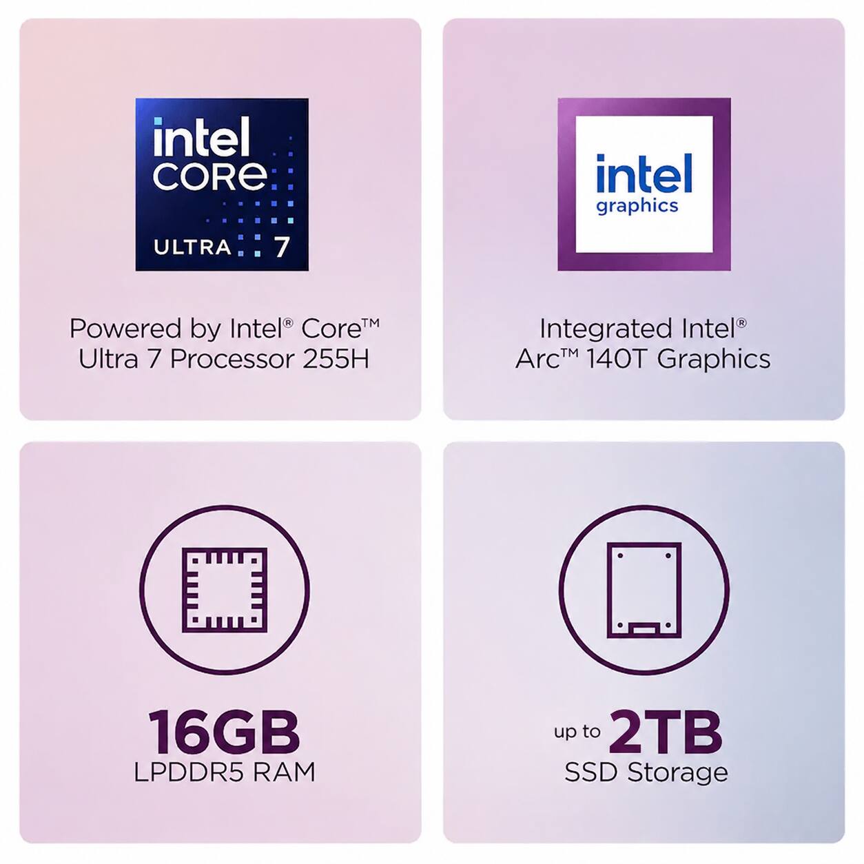 intel CORE ULTRA 7  
intel graphics  
Powered by Intel® Core™ Ultra 7 Processor 255H  
Integrated Intel® Arc™ 140T Graphics  
16GB LPDDR5 RAM  
up to 2TB SSD Storage