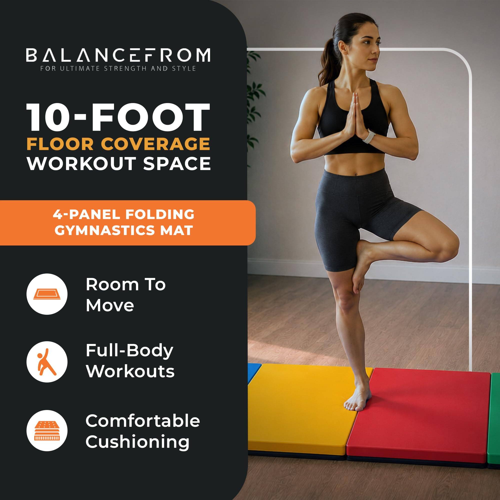 BALANCEFROM  
FOR ULTIMATE STRENGTH AND STYLE

10-FOOT FLOOR COVERAGE WORKOUT SPACE

4-PANEL FOLDING GYMNASTICS MAT

- Room To Move
- Full-Body Workouts
- Comfortable Cushioning
