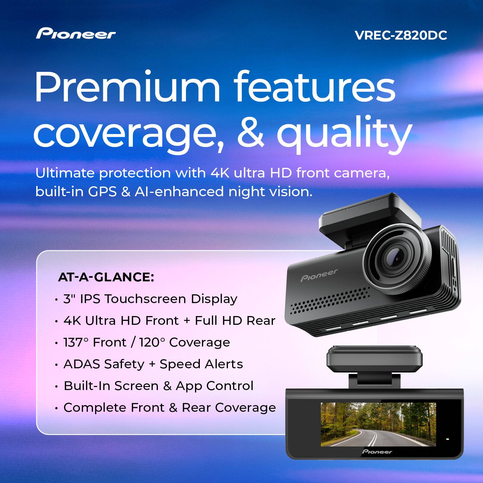 Pioneer VREC-Z820DC Premium features coverage, & quality

Ultimate protection with 4K ultra HD front camera, built-in GPS & AI-enhanced night vision.

AT-A-GLANCE:
- 3" IPS Touchscreen Display
- 4K Ultra HD Front + Full HD Rear
- 137° Front / 120° Coverage
- ADAS Safety + Speed Alerts
- Built-In Screen & App Control
- Complete Front & Rear Coverage
