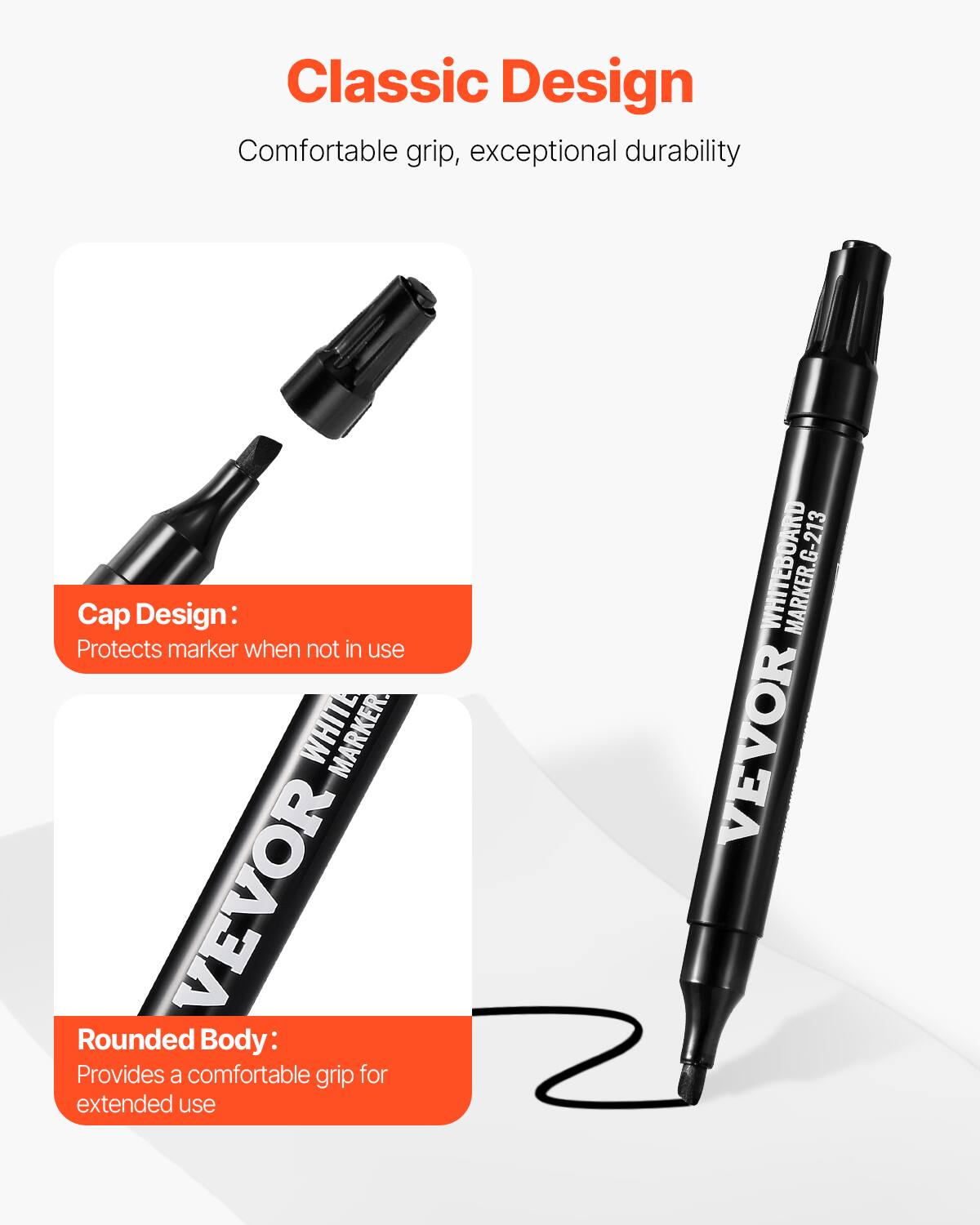 Classic Design  
Comfortable grip, exceptional durability  

Cap Design:  
Protects marker when not in use  

Rounded Body:  
Provides a comfortable grip for extended use  

WHITEBOARD MARKER  
VEVOR  
G-213