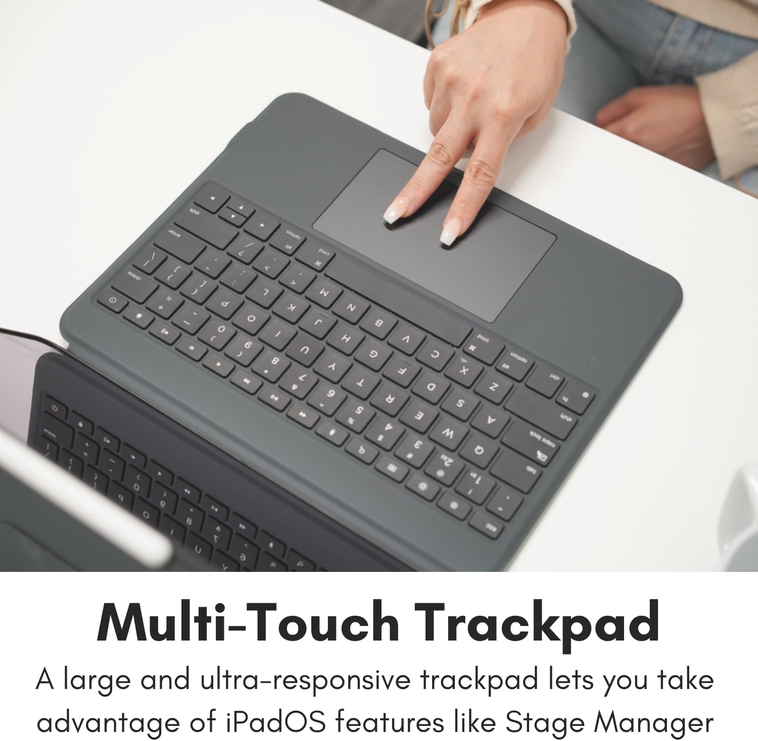 Multi-Touch Trackpad  
A large and ultra-responsive trackpad lets you take advantage of iPadOS features like Stage Manager