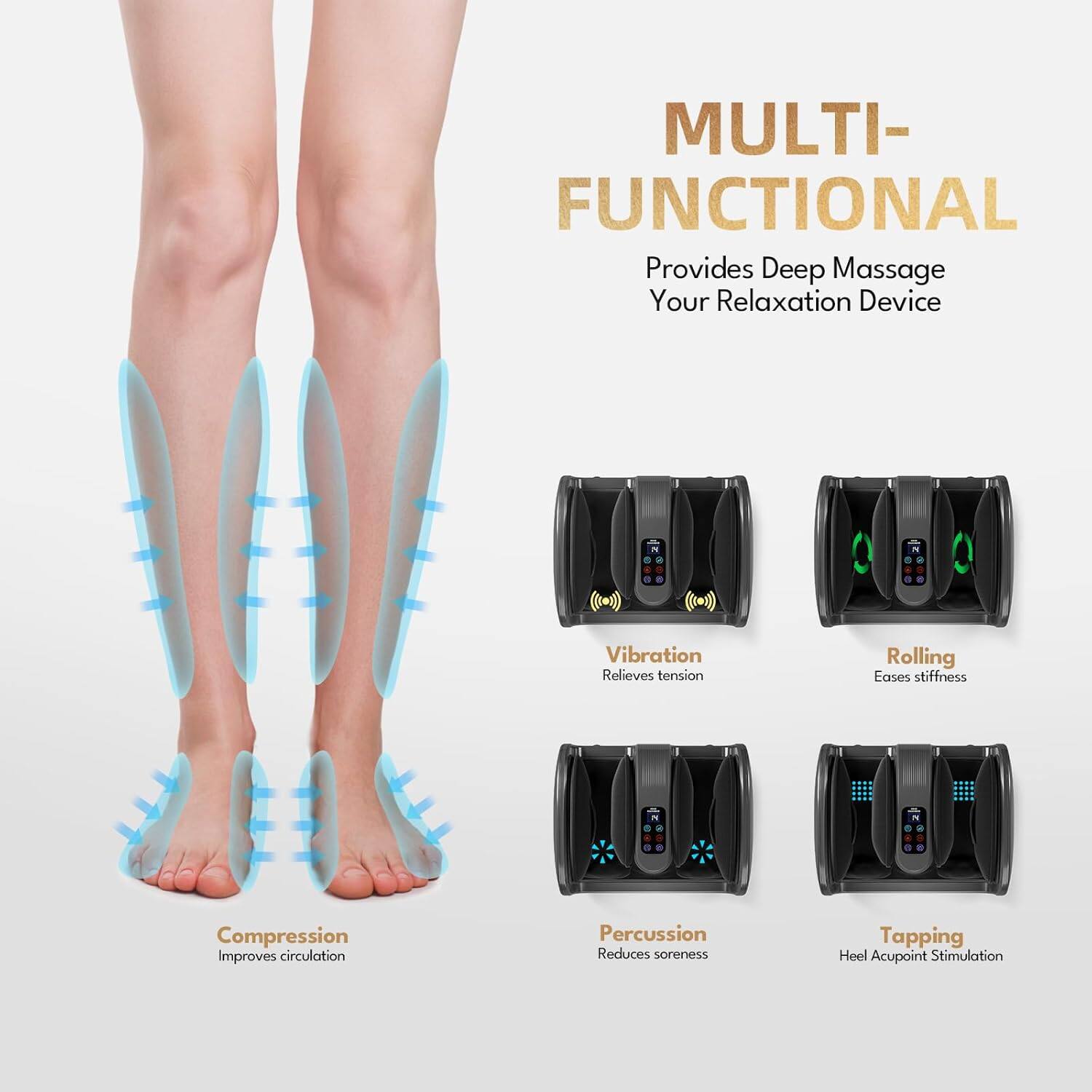 MULTI-FUNCTIONAL  
Provides Deep Massage  
Your Relaxation Device  

- Compression  
  Improves circulation  

- Vibration  
  Relieves tension  

- Rolling  
  Eases stiffness  

- Percussion  
  Reduces soreness  

- Tapping  
  Heel Acupoint Stimulation